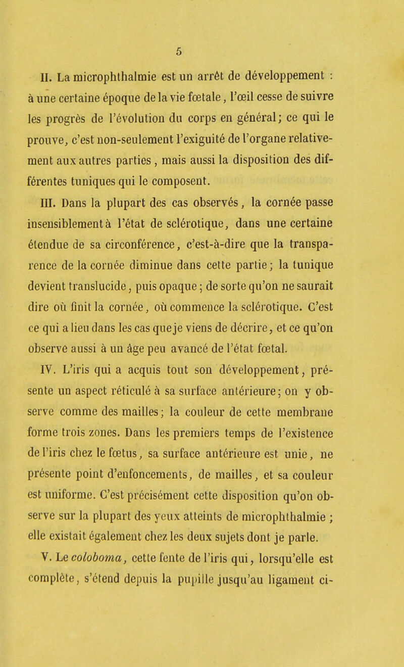 II. La microphthalmie est un arrêt de développement : à une certaine époque de la vie fœtale, l'œil cesse de suivre les progrès de l'évolution du corps en général; ce qui le prouve, c'est non-seulement l'exiguité de l'organe relative- ment aux autres parties, mais aussi la disposition des dif- férentes tuniques qui le composent. III. Dans la plupart des cas observés, la cornée passe insensiblement à l'état de sclérotique, dans une certaine étendue de sa circonférence, c'est-à-dire que la transpa- rence de la cornée diminue dans cette partie; la tunique devient translucide, puis opaque ; de sorte qu'on ne saurait dire où flnit la cornée, où commence la sclérotique. C'est ce qui a lieu dans les cas que je viens de décrire, et ce qu'on observe aussi à un âge peu avancé de l'état fœtal. IV. L'iris qui a acquis tout son développement, pré- sente un aspect réticulé à sa surface antérieure; on y ob- serve comme des mailles; la couleur de cette membrane forme trois zones. Dans les premiers temps de l'existence de l'iris chez le fœtus, sa surface antérieure est unie, ne présente point d'enfoncements, de mailles, et sa couleur est uniforme. C'est précisément cette disposition qu'on ob- serve sur la plupart des yeux atteints de microphthalmie ; elle existait également chez les deux sujets dont je parle. V. Lecoloboma, cette fente de l'iris qui, lorsqu'elle est complète, s'étend depuis la pupille jusqu'au ligament ci-