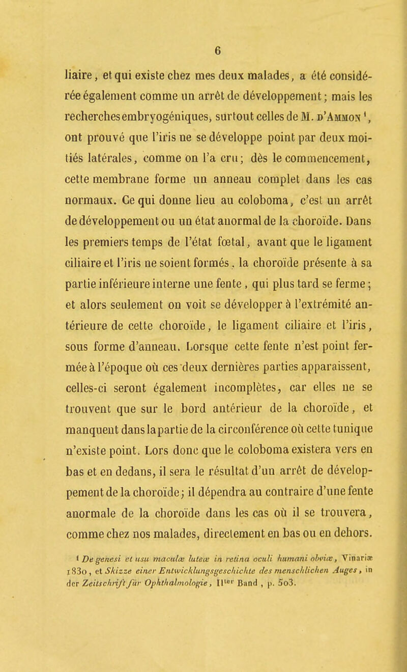 liaire, et qui existe chez mes deux malades, a été considé- rée également comme un arrêt de développement ; mais les recherchesembryogéniques, surtout celles de M. d'Ammon ont prouvé que l'iris ne se développe point par deux moi- tiés latérales, comme on l'a cru; dès le commencement, cette membrane forme un anneau complet dans les cas normaux. Ce qui donne lieu au coloboma, c'est un arrêt de développement ou un état anormal de la choroïde. Dans les premiers temps de l'état fœtal, avant que le ligament ciliaireet l'iris ne soient formés, la choroïde présente à sa partie inférieure interne une fente , qui plus tard se ferme ; et alors seulement on voit se développer à l'extrémité an- térieure de cette choroïde, le ligament ciliaire et l'iris, sous forme d'anneau. Lorsque cette fente n'est point fer- mée à l'époque 011 ces deux dernières parties apparaissent, celles-ci seront également incomplètes, car elles ne se trouvent que sur le bord antérieur de la choroïde, et manquent dans la partie de la circonférence où cette tunique n'existe point. Lors donc que le coloboma existera vers en bas et en dedans, il sera le résultat d'un arrêt de dévelop- pement de la choroïde; il dépendra au contraire d'une fente anormale de la choroïde dans les cas où il se trouvera, comme chez nos malades, directement en bas ou en dehors. i De genesi et iisu mactilœ luteœ in, retina oculi humani ohviie, Vinaria; l83o, elSkizze einer Entwicklungsgesctticlue des menschlichen Auges, in dcr Zeitsclirift fur Ophthalmologie, IP' Band , p. 5o3.