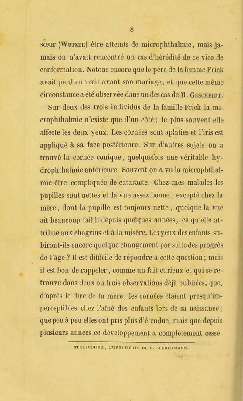 « sœur (Wutzer) être atteints de microphthalmie, mais ja- mais on n'avait rencontré un cas d'hérédité de ce vice de conformation. Notons encore que le père de la femme Frick avait perdu un œil avant son mariage, et que cette même circonstance a été observée dans un des cas de M. Gescheidt. Sur deux des trois individus de la famille Frick la mi- crophthalmie n'existe que d'un côté ; le plus souvent elle affecte les deux yeux. Les cornées sont aplaties et l'iris est appliqué à sa face postérieure. Sur d'autres sujets on a trouvé la cornée conique, quelquefois une véritable hy- droplithalmie antérieure. Souvent on a vu la microplithal- mie être compliquée de cataracte. Chez mes malades les pupilles sont nettes et la vue assez bonne , excepté chez la mère, dont la pupille est toujours nette, quoique la vue ait beaucoup faibli depuis quelques années, ce qu'elle at- tribue aux chagrins et à la misère. Les yeux des enfants su- biront-ils encore quelque changement par suite des progrès de l'âge ? Il est difficile de répondre à cette question ; mais il est bon de rappeler, comme un fait curieux et qui se re- trouve dans deux ou trois observations déjà publiées, que. d'après le dire de la mère, les cornées étaient presqu'im- perceptibles chez l'aîné des enfants lors de sa naissance; que peu à peu elles ont pris plus d'étendue, mais que depuis plusieurs années ce développement a complètement cessé. STRASBOURG, IM m I MKK r F. IJH G. Sll.nF.nMANN.