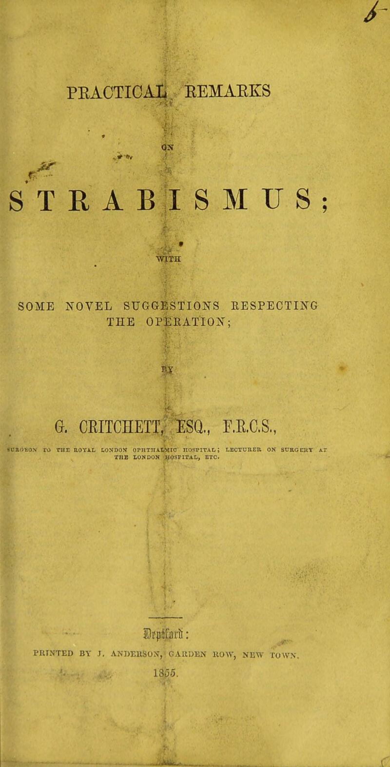 PEACTICAi EEMAEKS ^ 'X r. ■- S T E A B I S M TJ S ; WITH SOME NOVEL SUGGESTIONS RESPECTING THE OP-il RATION; G. CRITCHETT,; ESQ., F.E.aS., 3ca«:£0.\ ro the uoyal londox ophthaXtMic hospital; lectuheu ox surgeiit Ar THE LOMDOIt ';^SFITAI., ETC. PRINTED BY J, ANDEHSON*,''GAllDEN HOW, NEW TOWN. 1855. ■Mil.,