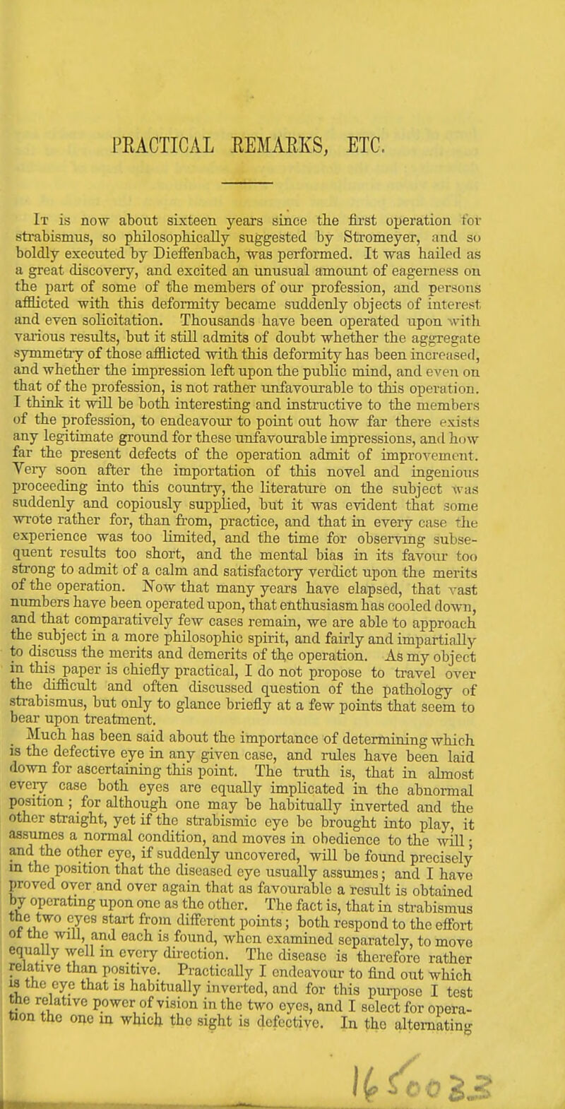 PEACTICAL EEMARKS, ETC. It is now about sixteen years since the fii'st operation for strabismus, so philosopMcally suggested by Stromeyer, and so boldly executed by Dieffenbach, was performed. It was hailed as a great discovery, and excited an unusual amount of eagerness on the part of some of the members of our profession, and persons afflicted with this deformity became suddenly objects of interest and even solicitation. Thousands have been operated upon with vai-ious results, but it still admits of doubt whether the aggregate symmetiy of those afflicted with this deformity has been increased, and whelier the impression left upon the public mind, and even on that of the profession, is not rather unfavoiirable to this operation. I think it will be both interestiag and instructive to the members of the profession, to endeavour to point out how far there exists any legitimate groimd for these unfavourable impressions, and how far the present defects of the operation admit of improvement. Veiy soon after the importation of this novel and ingeuioiis proceeding into this country, the literature on the subject was suddenly and copiously supplied, but it was evident that some wrote rather for, than from, practice, and that in every case the experience was too Limited, and the time for observing subse- quent results too short, and the mental bias in its favour too strong to admit of a calm and satisfactoiy verdict upon the merits of the operation. Now that many years have elapsed, that vast numbers have been operated upon, that enthusiasm has cooled dovm, and that comparatively few cases remain, we are able to approach the subject in a more philosophic spirit, and fairly and impartially to discuss the merits and demerits of the operation. As my object in this paper is chiefly practical, I do not propose to travel over the difficult and often discussed question of the pathology of strabismus, but only to glance briefly at a few points that seem to bear upon treatment. Much has been said about the importance of determining which is the defective eye in any given case, and rules have been laid down for ascertaining this point. The truth is, that in almost every case both eyes are equally implicated in the abnormal position; for although one may be habitually inverted and the other straight, yet if the strabismic eye be brought into play, it assumes a normal condition, and moves in obedience to the will; and the other eye, if suddenly uncovered, will be found precisely m the position that the diseased eye usually assumes; and I have proved over and over again that as favourable a result is obtained by operating upon one as the other. The fact is, that in strabismus the two eyes start from different points; both respond to the efiort ot the will, and each is found, when examined separately, to move equally well in every du-ection. The disease is therefore rather relative than positive. Practically I endeavour to find out which 18 the eye that is habitually inverted, and for this purpose I test the relative power of vision in the two eyes, and I select for opera-