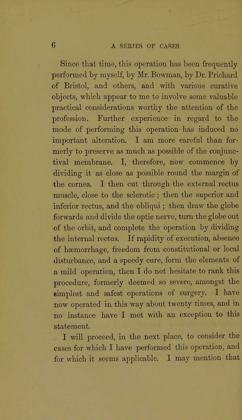 Since that time, this operation has been frequently i performed by myself, by Mr. Bowman, by Dr. Prichard of Bristol, and others, and with various curative > objects, which appear to me to involve some valuable : practical considerations worthy the attention of the ■ profession. Further experience in regard to the \ mode of performing this operation has induced no j important alteration. I am more careful than for- j merly to preserve as much as possible of the conjunc- ] tival membrane. I, therefore, now commence by j dividing it as close as possible round the margin of j the cornea. I then cut through the external rectus | muscle, close to the sclerotic ; then the superior and j inferior rectus, and the obliqui; then draw the globe I forwards and divide the optic nerve, turn the globe out of the orbit, and complete the operation by dividing the internal rectus. If rapidity of execution, absence of haemorrhage, freedom from constitutional or local j disturbance, and a speedy cure, form the elements of j a mild operation, then I do not hesitate to rank this | procedure, formerly deemed so severe, amongst thei simplest and safest operations of surgery. I have now operated in this way about twenty times, and in no instance have I met with an exception to this , statement. I will proceed, in the next place, to consider thej cases for which I have performed this operation, and for which it seems applicable. I may mention that