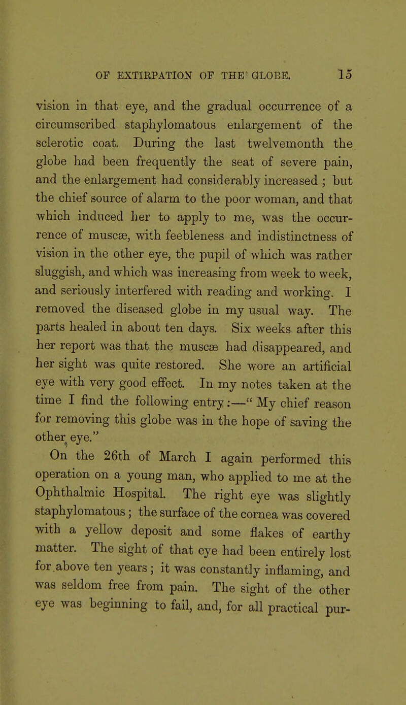 vision in that eye, and the gradual occurrence of a circumscribed staphylomatous enlargement of the sclerotic coat. During the last twelvemonth the globe had been frequently the seat of severe pain, and the enlargement had considerably increased ; but the chief source of alarm to the poor woman, and that which induced her to apply to me, was the occur- rence of muscse, with feebleness and indistinctness of vision in the other eye, the pupil of which was rather sluggish, and which was increasing from week to week, and seriously interfered with reading and working. I removed the diseased globe in my usual way. The parts healed in about ten days. Six weeks after this her report was that the muscse had disappeared, and her sight was quite restored. She wore an artificial eye with very good effect. In my notes taken at the time I find the following entry;— My chief reason for removing this globe was in the hope of saving the other eye. On the 26th of March I again performed this operation on a young man, who applied to me at the Ophthalmic Hospital. The right eye was slightly staphylomatous; the surface of the cornea was covered with a yellow deposit and some flakes of earthy matter. The sight of that eye had been entirely lost for.above ten years ; it was constantly inflaming, and was seldom free from pain. The sight of the other eye was beginning to fail, and, for all practical pur-