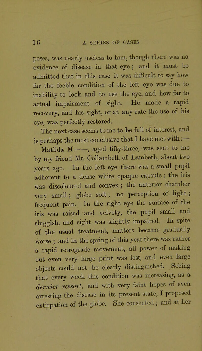 poses, was nearly useless to him, though there was no evidence of disease in that eye; and it must be admitted that in this case it was difficult to say how far the feeble condition of the left eye was due to inability to look and to use the eye, and how far to actual impairment of sight He made a rapid recovery, and his sight, or at any rate the use of his eye, was perfectly restored. The next case seems to me to be full of interest, and is perhaps the most conclusive that I have met with:— Matilda M , aged fifty-three, was sent to me by my friend Mr. CoUambell, of Lambeth, about two years ago. In the left eye there was a small pupil adherent to a dense white opaque capsule ; the iris was discoloured and convex; the anterior chamber very small; globe soft; no perception of light; frequent pain. In the right eye the surface of the iris was raised and velvety, the pupil small and sluggish, and sight was slightly impaired. In spite of the usual treatment, matters became gradually worse ; and in the spring of this year there was rather a rapid retrograde movement, all power of making out even very large print was lost, and even large objects could not be clearly distinguished. Seeing ■that every week this condition was increasing, as a dernier ressort, and with very faint hopes of even arresting the disease in its present state, I proposed extirpation of the globe. She consented ; and at her