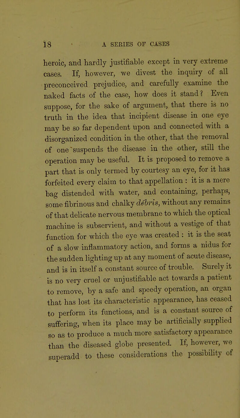 heroic, and hardly justifiable except in very extreme cases. If, however, we divest the inquiry of all preconceived prejudice, and carefully examine the naked facts of the case, how does it stand ? Even suppose, for the sake of argument, that there is no truth in the idea that incipient disease in one eye may be so far dependent upon and connected with a disorganized condition in the other, that the removal of one suspends the disease in the other, still the operation may be useful. It is proposed to remove a part that is only termed by courtesy an eye, for it has forfeited every claim to that appellation : it is a mere bag distended with water, and containing, perhaps, some fibrinous and chalky debris, without any remains of that delicate nervous membrane to which the optical machine is subservient, and without a vestige of that function for which the eye was created : it is the seat of a slow inflammatory action, and forms a nidus for the sudden lighting up at any moment of acute disease, and is in itself a constant source of trouble. Surely it is no very cruel or unjustifiable act towards a patient to remove, by a safe and speedy operation, an organ that has lost its characteristic appearance, has ceased to perform its functions, and is a constant source of suffering, when its place may be artificially supplied so as to produce a much more satisfactory appearance than the diseased globe presented. If, however, we superadd to these considerations the possibiUty of