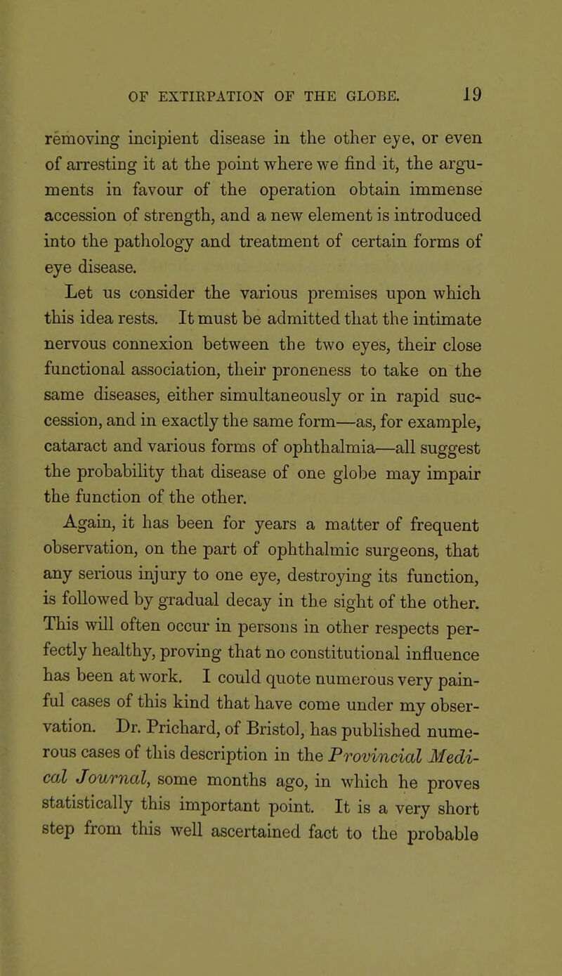 removing incipient disease in the other eye, or even of arresting it at the point where we find it, the argu- ments in favour of the operation obtain immense accession of strength, and a new element is introduced into the pathology and treatment of certain forms of eye disease. Let us consider the various premises upon which this idea rests. It must be admitted that the intimate nervous connexion between the two eyes, their close functional association, their proneness to take on the same diseases, either simultaneously or in rapid suc- cession, and in exactly the same form—as, for example, cataract and various forms of ophthalmia—all suggest the probability that disease of one glolje may impair the function of the other. Again, it has been for years a matter of frequent observation, on the part of ophthalmic surgeons, that any serious injury to one eye, destroying its function, is followed by gradual decay in the sight of the other. This will often occur in persons in other respects per- fectly healthy, proving that no constitutional influence has been at work. I could quote numerous very pain- ful cases of this kind that have come under my obser- vation. Dr. Prichard, of Bristol, has published nume- rous cases of this description in the Provincial Medi- cal Journal, some months ago, in which he proves statistically this important point. It is a very short step from this well ascertained fact to the probable