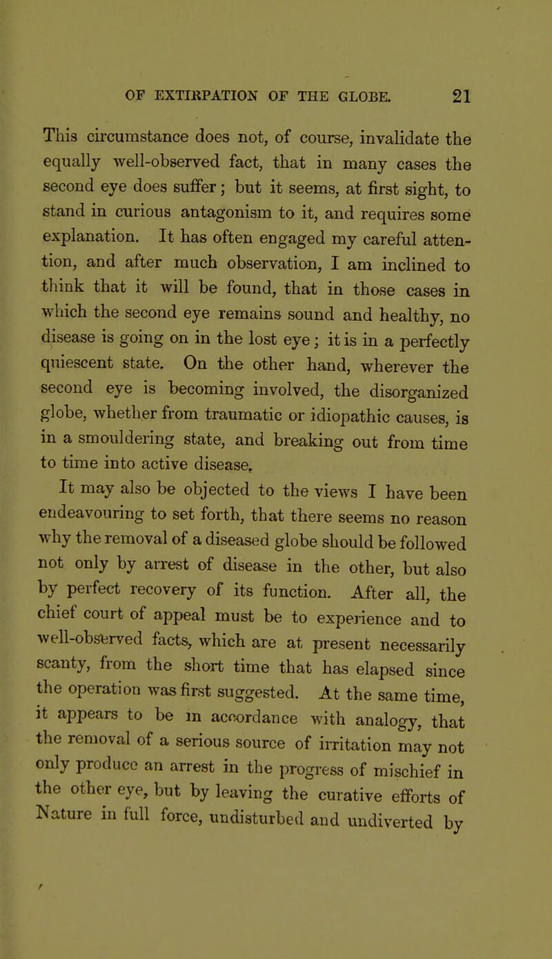 This circumstance does not, of course, invalidate the equally well-observed fact, that in many cases the second eye does suffer; but it seems, at first sight, to stand in curious antagonism to it, and requires some explanation. It has often engaged my careful atten- tion, and after much observation, I am inclined to think that it will be found, that in those cases in which the second eye remains sound and healthy, no disease is going on in the lost eye; it is in a perfectly quiescent state. On the other hand, wherever the second eye is becoming involved, the disorganized globe, whether from traumatic or idiopathic causes, is in a smouldering state, and breaking out from time to time into active disease. It may also be objected to the views I have been endeavouring to set forth, that there seems no reason why the removal of a diseased globe should be followed not only by arrest of disease in the other, but also by perfect recovery of its function. After all, the chief court of appeal must be to experience and to well-obsbrved facts, which are at present necessarily scanty, from the short time that has elapsed since the operation was first suggested. At the same time, it appears to be m acwrdance with analogy, that the removal of a serious source of iiTitation may not only produce an arrest in the progress of mischief in the other eye, but by leaving the curative efforts of Nature in full force, undisturbed and undiverted by