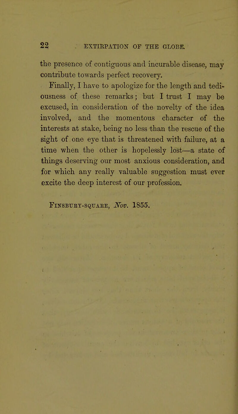 the presence of contiguous and incurable disease, may contribute towards perfect recovery. Finally, I have to apologize for the length and tedi- ousness of these remarks; but I trust I may be excused, in consideration of the novelty of the idea involved, and the momentous character of the interests at stake, being no less than the rescue of the sight of one eye that is threatened with failure, at a time when the other is hopelessly lost—a state of things deserving our most anxious consideration, and for which any really valuable suggestion must ever excite the deep interest of our profession. FlNSBTJBT-SQUAEE, JVoV. 1855.