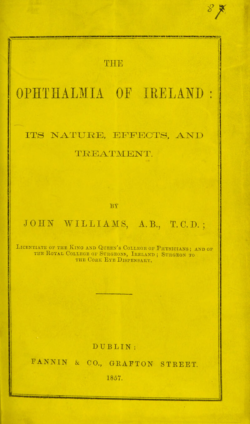 THE OPHTHALMIA OF IRELAND ; ITS NA.TURE, EFFECTS, TREA.TMENT. BY JOHF WILLIAMS, A.B., T.C.D. : Licentiate of the Kino and Queen's College of Physicians; and of THE Royal College of Surgeons, Ireland ; Surgeon xo THE Cork Eye Dispensary. DUBLIN : FANNIN & CO., GRAFTON STREET. 1857.