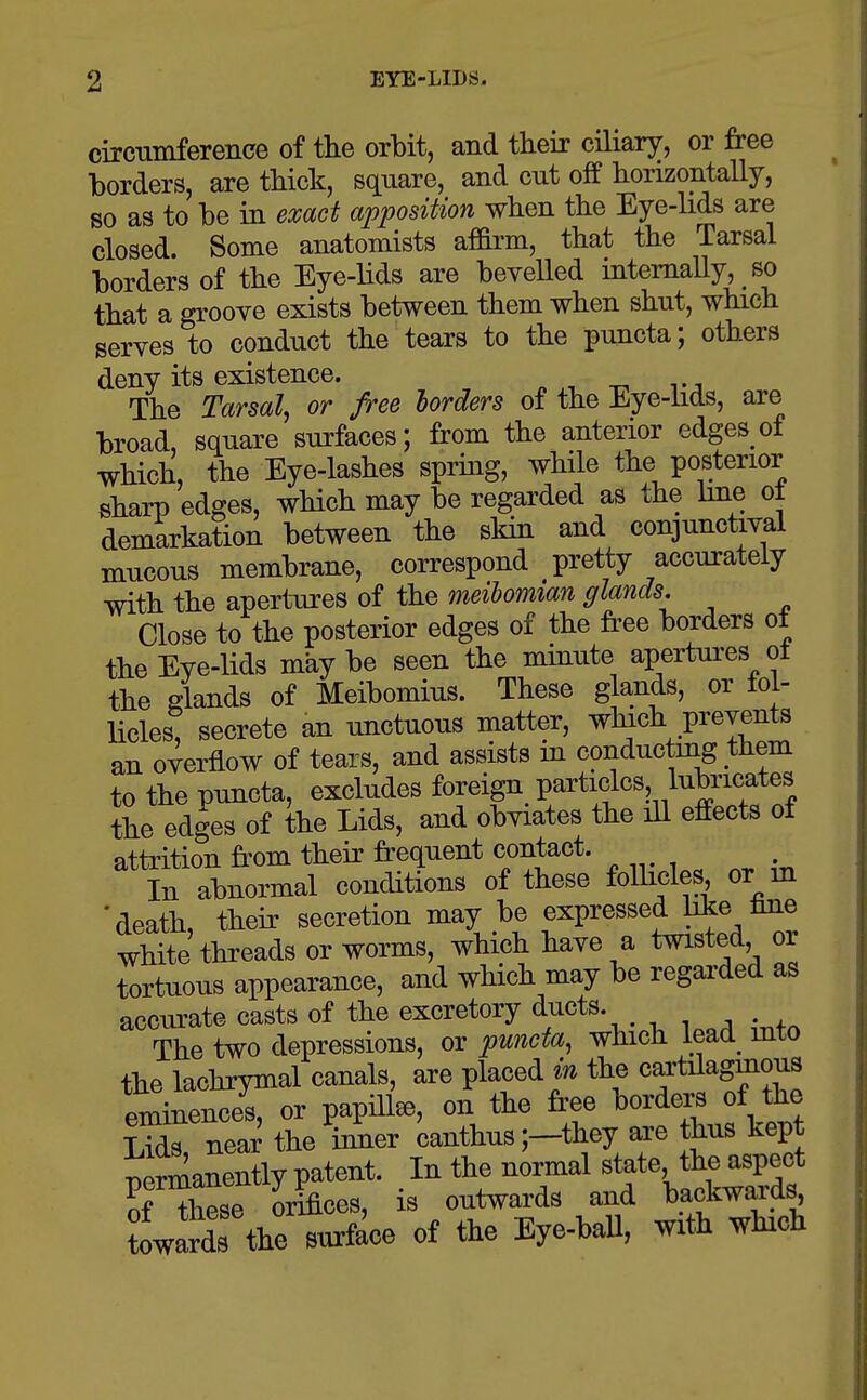 EYE-LIDS. circumference of the orbit, and their ciliary, or free borders, are thick, square, and cut off horizontally, so as to be in exact apposition when the Eye-hds are closed. Some anatomists affirm, that the Tarsal borders of the Eye-lids are bevelled mtemally, so that a groove exists between them when shut, which serves to conduct the tears to the puncta; others deny its existence. The Tarsal, or free lorders of the Eye-iids, are broad, square surfaces; from the anterior edges of which, the Eye-lashes spring, while the posterior sharp edges, which may be regarded as the hne ot demarkation between the skin and conjunctival mucous membrane, correspond pretty accurately with the apertures of the meibomian glands. Close to the posterior edges of the free borders ot the Eye-lids may be seen the minute apertui-es ot the glands of Meibomius. These glands, or fol- licles, secrete an unctuous matter, winch prevents an overflow of tears, and assists in conductmg them to the puncta, excludes foreign partidcs lubricates the edges of the Lids, and obviates the ill effects of attrition from their frequent contact. In abnormal conditions of these follicles or m ' death their secretion may be expressed like Ime wHte'threads or worms, which have a twisted or tortuous appearance, and which may be regai'ded as accurate casts of the excretory ducts. The two depressions, or puncta, which lead^ mto the lachrymal canals, are placed m the cartilagmous eminences, or papilla, on the free borders of the S near the ii^er canthus ;-they are hus kep T^irmanently patent. In the normal state, the aspect rXse o4ces, is outwards and l)ackwards towardTthe surface of the Eye-baU, with which