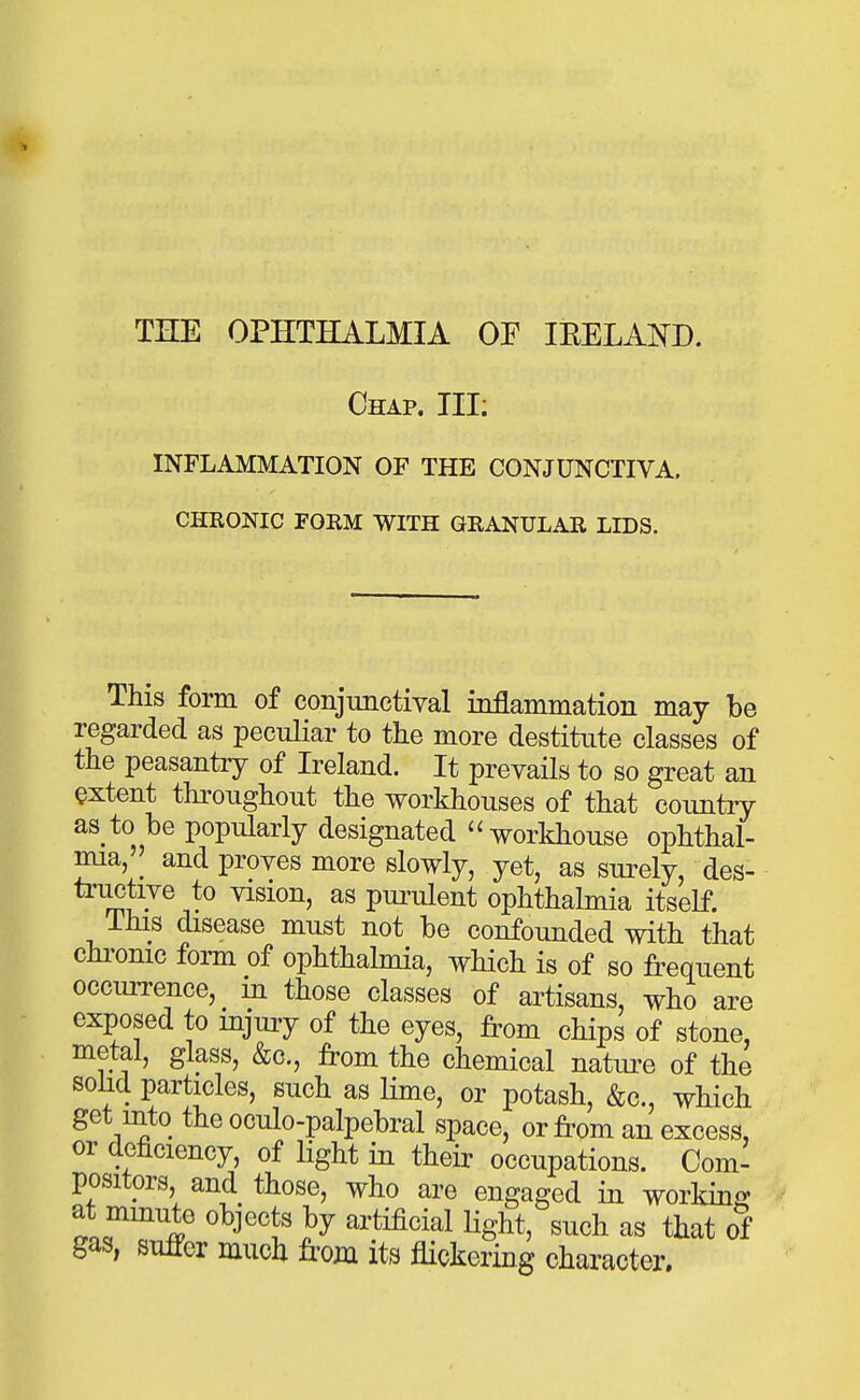 Chap. Ill; INFLAMMATION OF THE CONJUNCTIVA. CHKONIC FORM WITH GRANULAR LIDS. This form of conjunctival inflammation may be regarded as peculiar to the more destitute classes of the peasantry of Ireland. It prevails to so great an extent throughout the workhouses of that country as to be popularly designated worlthouse ophthal- mia, ^ and proves more slowly, yet, as surely, des- Piu'Tilent ophthalmia itself. ihis disease must not be confounded with that chi'onic form of ophthalmia, which is of so frequent occurrence, in those classes of artisans, who are exposed to mjury of the eyes, from chips of stone, metal, glass, &c., from the chemical natm-e of the soM particles, such as lime, or potash, &c., which get into the oculo-palpebral space, or from an excess, or deficiency, of hght in their occupations. Com- positors and those, who are engaged in working at mmuto objects by artificial light, such as that of gas, suffer much from its flickering character.