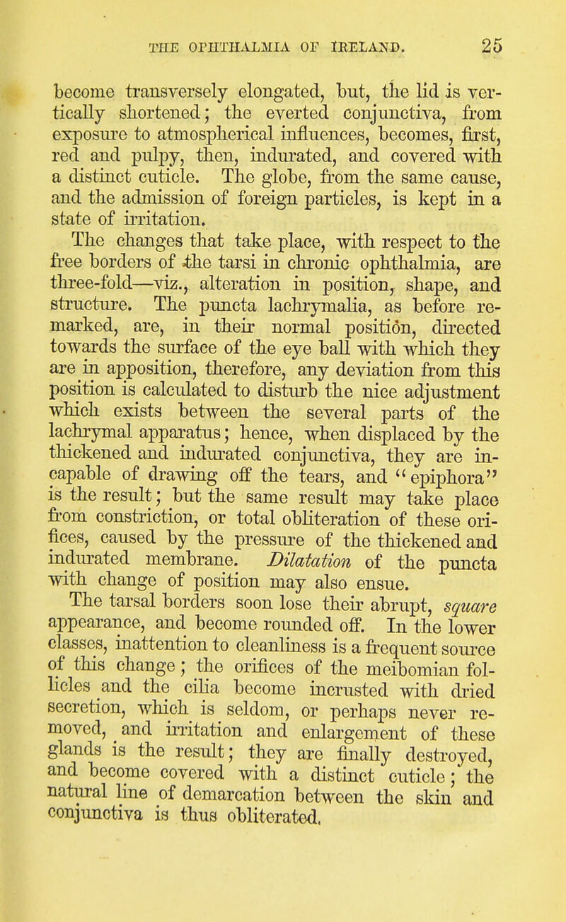 become transversely elongated, but, the lid is ver- tically shortened; the everted conjunctiva, from exposui'o to atmospherical influences, becomes, first, red and pulpy, then, indurated, and covered with a distinct cuticle. The globe, from the same cause, and the admission of foreign particles, is kept in a state of irritation. The changes that take place, with respect to the free borders of iliQ tarsi in chronic ophthalmia, are three-fold—viz., alteration in position, shape, and structure. The puncta lachrymalia, as before re- marked, are, in their normal position, directed towards the surface of the eye ball with which they are in apposition, therefore, any deviation from this position is calculated to distiu-b the nice adjustment which exists between the several parts of the lachrymal apparatus; hence, when displaced by the thickened and indiu^ated conjunctiva, they are in- capable of drawing off the tears, and epiphora is the result; but the same result may take place from constriction, or total obliteration of these ori- fices, caused by the pressure of the thickened and indurated membrane. Dilatation of the puncta with change of position may also ensue. The tarsal borders soon lose their abrupt, square appearance, and become rounded off. In the lower classes, inattention to cleanliness is a fr-equent source of this change; the orifices of the meibomian fol- licles and the cilia become incrusted with dried secretion, which is seldom, or perhaps never re- moved, and initation and enlargement of these glands is the result; they are finally destroyed, and become covered with a distinct cuticle; the natural line of demarcation between the skin and conjunctiva is thus obliterated.