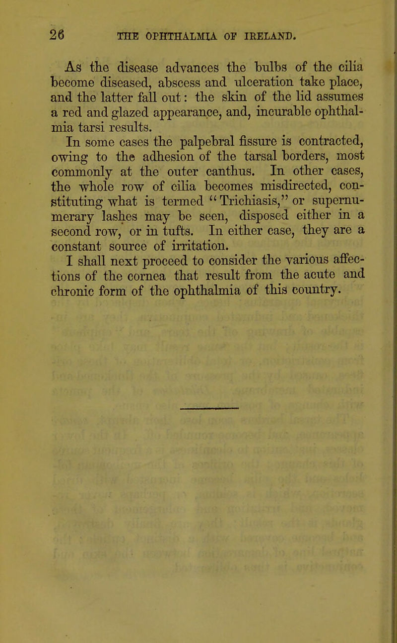 As the disease advances the bulbs of the cilia become diseased, abscess and ulceration take place, and the latter fall out: the skin of the lid assumes a red and glazed appearance, and, incurable ophthal- mia tarsi results. In some cases the palpebral fissure is contracted, owing to the adhesion of the tarsal borders, most commonly at the outer canthus. In other cases, the whole row of cilia becomes misdirected, con- stituting what is termed  Trichiasis, or supernu- merary lashes may be seen, disposed either in a second row, or in tufts. In either case, they are a constant source of irritation. I shall next proceed to consider the various affec- tions of the cornea that result from the acute and chronic form of the ophthalmia of this country.