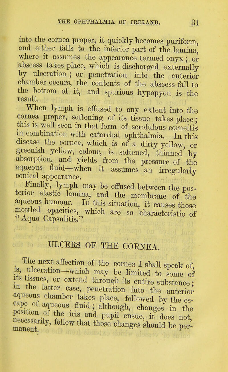 into the cornea proper, it quickly becomes puriform, and either falls to the inferior part of the lamina^ where it assumes the appearance termed onyx; or abscess takes place, which is discharged externally by ulceration • or penetration into the anterior chamber occurs, the contents of the abscess fall to the bottom of it, and spimous hypopyon is the result. Wben lymph is eflPused to any extent into the cornea proper, softening of its tissue takes place: this IS weU seen in that form of scrofulous corneitis m combmation with catarrhal ophthalmia. In this disease the cornea, which is of a dirty yellow or gi-eenish yeUow, colom^, is softened, thinned' by absorption, and yields from the pressm^e of the aqueous fluid—when it assumes an irre^ulaiiv conical appearance. ' ; Finally, lymph may be effused between the pos- terior elastic lamina, and the membrane of the aqueous humour. In this situation, it causes those mottled opacities, which are so characteristic of Aquo Capsulitis. ULCEES OF THE CORNEA. , The next affection of the cornea I shall speak of, IS, ulceration—which may be limited to some of Its tissues or extend through its entire substance : in the latter case, penetration into the anterio^ aqueous chamber takes place, followed by the es- Siol changes'in the position of the iris and pupil ensue, it does not m^' follow that thoVchanges Should ^