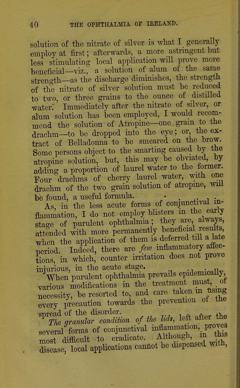 solution of the nitrate of silver is what generally employ at &st; afterwards, a more astrmgent but less stimulating local application will prove more beneficial—viz., a solution of alum of the same strength—as the discharge diminishes, the strength of the nitrate of silver sokition must be reduced to two or three grains to the oimce of distilled water: Immediately after the nitrate of silver, or alum solution has been employed, I would recom- mend the solution of Atropine—one gram to the drachm—to be dropped into the eye; or, the ex- tract of Belladouna to be smeared on the f)row. Some persons object to the smarting caused by the atropine solution, but, this may be obviated, by adding a proportion of laui^el water to the former. Four di-achms of cherry laurel water, with one drachm of the two grain solution of atropme, wiU be found, a useful formula. • , i • As, in the less acute forms of conjimctival in- flammation, I do not employ bUsters m the early stage of purulent ophthalmia ; they are always, attended 4h more permanently f nefic^^ ,f ^^^^ when the application of them is_ deferred tiU a late period. Indeed, there are few mflammatoiy affec- tions, in which, counter irritation does not prove iniurious, in the acute stage. -/i.^IpoIW When purulent ophthalmia prevails epidemicaUy, various modifications in the treatment must, of necessity, be resorted to, and care taken m tismg every precaution towards the prevention of the ^^t^^r::^ of m left after the sever^ forms of conjunctival Mf;--^^^'.^ most difficult to eradicate. Although, m this Ssfaseapplications camiot be dispensed with,