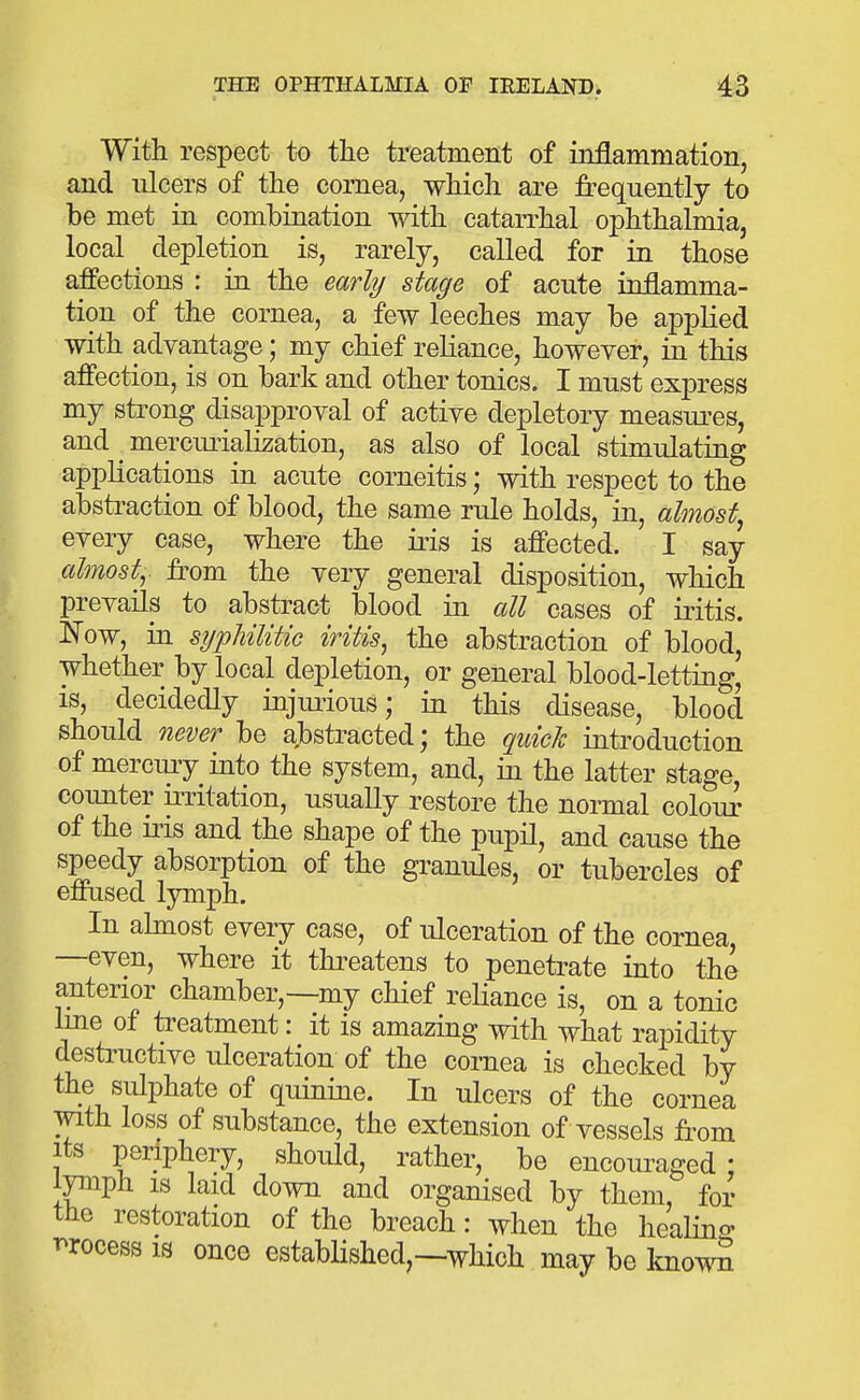 With respect to the treatment of inflammation, and ulcers of the cornea, which are frequently to be met in combination with catarrhal ophthalmia, local depletion is, rarely, called for in those affections : in the early stage of acute inflamma- tion of the cornea, a few leeches may be applied with advantage; my chief reliance, however, in this affection, is on bark and other tonics. I must express my strong disapproval of active depletory measures, and ^ mercuriali^ation, as also of local stimulating applications in acute corneitis; with respect to the abstraction of blood, the same rule holds, in, almost^ every case, where the iris is affected. I say almosty from the very general disposition, which prevails to abstract blood in all cases of iritis. ISTow, in sijpUliUc iritis, the abstraction of blood, whether by local depletion, or general blood-letting, IS, decidedly injui'ious; in this disease, blood should never be abstracted; the quid introduction of merciuy into the system, and, in the latter stage, counter irritation, usually restore the normal colour of the iiis and the shape of the pupil, and cause the speedy absorption of the granules, or tubercles of effused lymph. In ahnost every case, of ulceration of the cornea —even, where it thi-eatens to penetrate into the a,nterior chamber,—my chief reUance is, on a tonic line of treatment: it is amazing with what rapidity destructive ulceration of the cornea is checked by the sulphate of quinine. In ulcers of the cornea with loss of substance, the extension of vessels from Its periphery, should, rather, be encouraged; lymph IS laid down and organised by them, for the restoration of the breach: when the healino- r^rocess is once estabHshed,—which may be ImowS