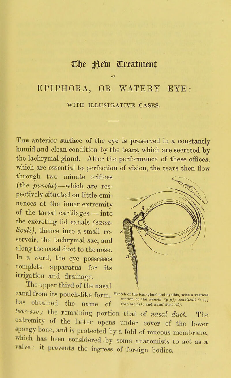 Cbe #eh) Creatment OF EPIPHORA, OR WATERY EYE: WITH ILLUSTRATIVE CASES. The anterior surface of the eye is preserved in a constantly humid and clean condition by the tears, which are secreted by the lachrymal gland. After the performance of these offices, which are essential to perfection of vision, the tears then flow through two minute orifices (the puncta)—which are res- pectively situated on little emi- nences at the inner extremity of the tarsal cartilages — into the excreting lid canals (cana- liculi), thence into a small re- servoir, the lachrymal sac, and along the nasal duct to the nose. In a word, the eye possesses complete apparatus for its irrigation and drainage. The upper third of the nasal canal from its pouch-like form, ^^'^^^ of the tear-gland and eyelids, with a vertical ]^ 1 , . , , ' ^'^'^tion ot the jmncta fp pji canaticuH (c cj; naS ODtamea the name of (irsac faj; andnasal dmt CdJ. tear-sac J the remaining portion that of nasal duct. The extremity of the latter opens under cover of the lower spongy bone, and is protected by a fold of mucous membrane, which has been considered by some anatomists to act as a valve : it prevents the ingress of foreign bodies.