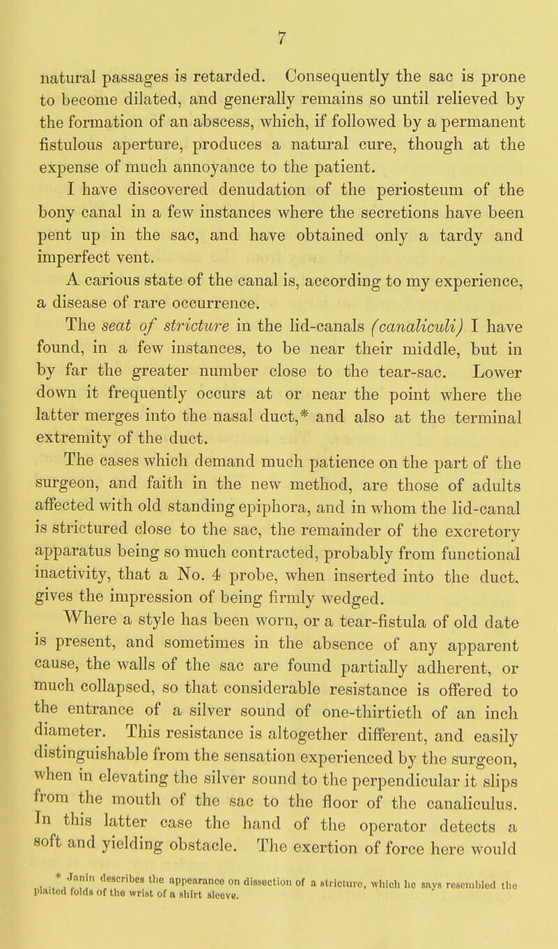 natural passages is retarded. Consequently the sac is prone to become dilated, and generally remains so until relieved by the formation of an abscess, which, if followed by a permanent fistulous aperture, produces a natural cure, though at the expense of much annoyance to the patient. I have discovered denudation of the periosteum of the bony canal in a few instances where the secretions have been pent up in the sac, and have obtained only a tardy and imperfect vent. A carious state of the canal is, according to my experience, a disease of rare occurrence. The seat of stricture in the lid-canals (canaliculi) I have found, in a few instances, to be near their middle, but in by far the greater number close to the tear-sac. Lower down it frequently occurs at or near the point where the latter merges into the nasal duct,* and also at the terminal extremity of the duct. The cases which demand much patience on the part of the surgeon, and faith in the new method, are those of adults affected with old standing epiphora, and in whom the lid-canal is strictured close to the sac, the remainder of the excretory apparatus being so much contracted, probably from functional inactivity, that a No. 4 probe, when inserted into the duct, gives the impression of being firmly wedged. Where a style has been worn, or a tear-fistula of old date is present, and sometimes in the absence of any apparent cause, the walls of the sac are found partially adherent, or much collapsed, so that considerable resistance is offered to the entrance of a silver sound of one-thirtieth of an inch diameter. This resistance is altogether different, and easily distinguishable from the sensation experienced by the surgeon, when in elevating the silver sound to the perpendicular it slips from the mouth of the sac to the floor of the canaliculus. In this latter case the hand of the operator detects a soft and yielding obstacle. The exertion of force here would .1 r.tri appearance on dissection of a slrlctuio, whicli lie says resembled the I)laitc(i folds of the wrist of a shirt sleeve.