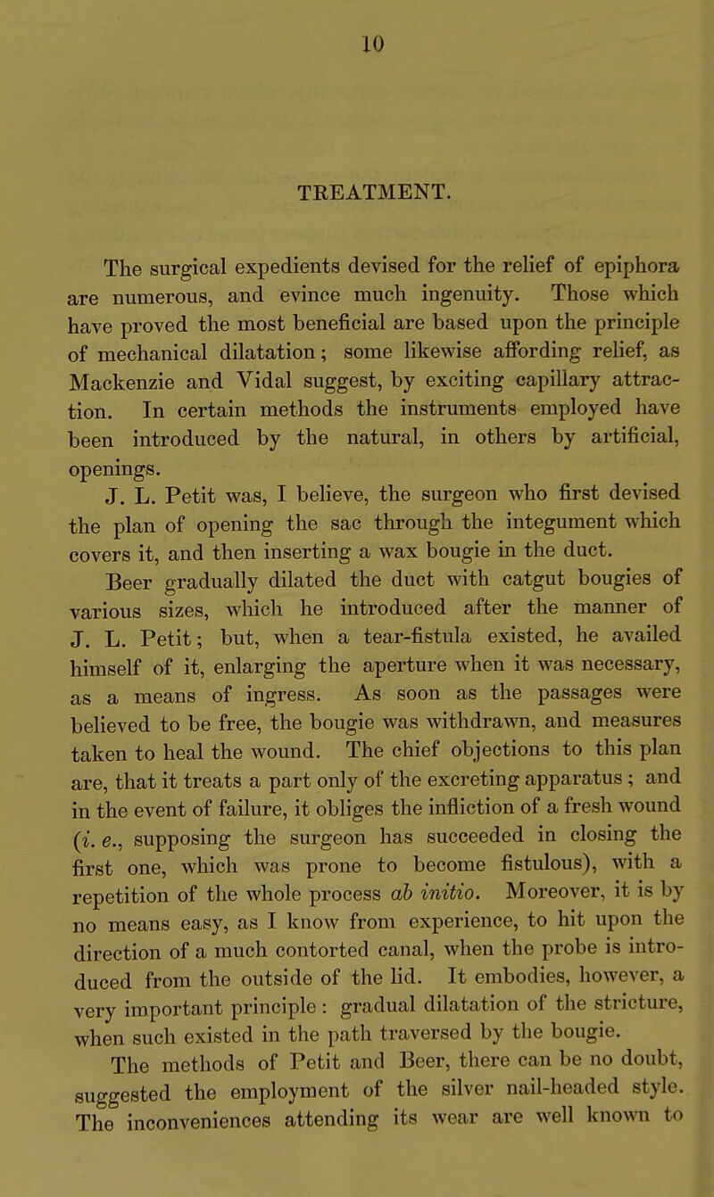 TREATMENT. The surgical expedients devised for the reUef of epiphora are numerous, and evince much ingenuity. Those which have proved the most beneficial are based upon the principle of mechanical dilatation; some likewise affording rehef, as Mackenzie and Vidal suggest, by exciting capillary attrac- tion. In certain methods the instruments employed have been introduced by the natural, in others by artificial, openings. J, L. Petit was, I believe, the surgeon who first devised the plan of opening the sac through the integument which covers it, and then inserting a wax bougie in the duct. Beer gradually dilated the duct with catgut bougies of various sizes, which he introduced after the manner of J. L. Petit; but, when a tear-fistula existed, he availed himself of it, enlarging the aperture when it was necessary, as a means of ingress. As soon as the passages were believed to be free, the bougie was withdrawn, and measures taken to heal the wound. The chief objections to this plan are, that it treats a part only of the excreting apparatus; and in the event of failure, it obliges the infliction of a fresh wound (i. e., supposing the surgeon has succeeded in closing the first one, which was prone to become fistulous), with a repetition of the whole process ah initio. Moreover, it is by no means easy, as I know from experience, to hit upon the direction of a much contorted canal, when the probe is intro- duced from the outside of the Hd. It embodies, however, a very important principle : gradual dilatation of the stricture, when such existed in the path traversed by the bougie. The methods of Petit and Beer, there can be no doubt, suggested the employment of the silver nail-headed style. The inconveniences attending its wear are well known to