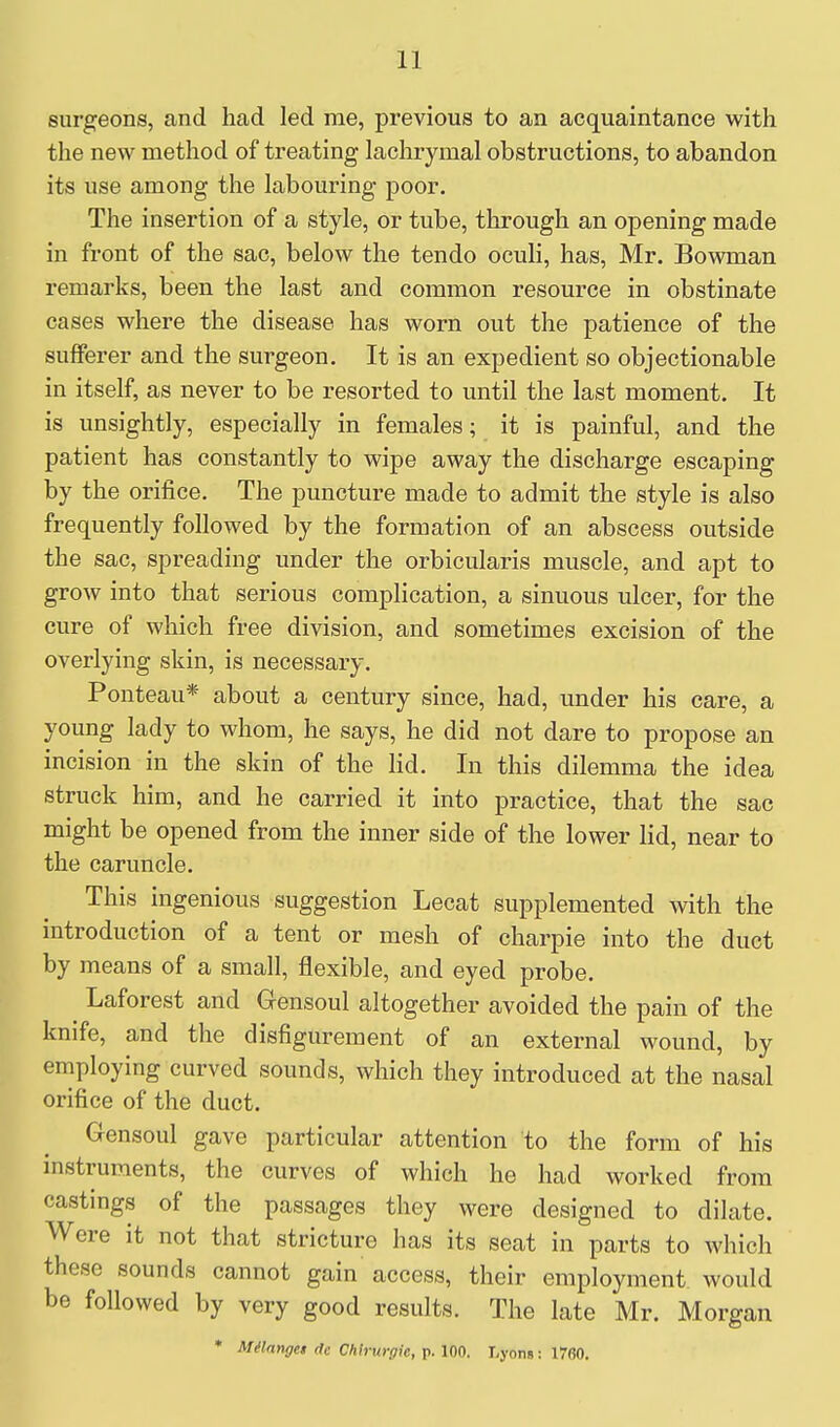 surgeons, and had led me, previous to an acquaintance with the new method of treating lachrymal obstructions, to abandon its use among the labouring poor. The insertion of a style, or tube, through an opening made in front of the sac, below the tendo oculi, has, Mr. Bowman remarks, been the last and common resource in obstinate cases where the disease has worn out the patience of the sufferer and the surgeon. It is an expedient so objectionable in itself, as never to be resorted to until the last moment. It is unsightly, especially in females; it is painful, and the patient has constantly to wipe away the discharge escaping by the orifice. The puncture made to admit the style is also frequently followed by the formation of an abscess outside the sac, spreading under the orbicularis muscle, and apt to grow into that serious complication, a sinuous ulcer, for the cure of which free division, and sometimes excision of the overlying skin, is necessary. Ponteau* about a century since, had, under his care, a young lady to whom, he says, he did not dare to propose an incision in the skin of the lid. In this dilemma the idea struck him, and he carried it into practice, that the sac might be opened from the inner side of the lower lid, near to the caruncle. This ingenious suggestion Lecat supplemented with the introduction of a tent or mesh of charpie into the duct by means of a small, flexible, and eyed probe. Laforest and Gensoul altogether avoided the pain of the knife, and the disfigurement of an external wound, by employing curved sounds, which they introduced at the nasal orifice of the duct. Gensoul gave particular attention to the form of his instruments, the curves of which he had worked from castings of the passages they were designed to dilate. Were it not that stricture has its seat in parts to which those sounds cannot gain access, their employment would be followed by very good results. The late Mr. Morgan • M^langet de CMrurgie, p. lOn. r.yons: 17fiO.