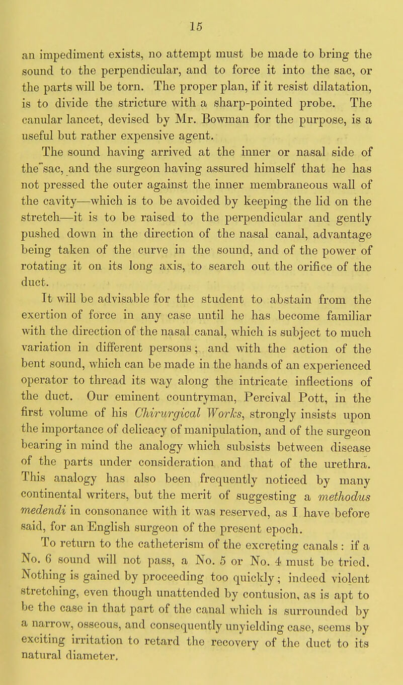 an impediment exists, no attempt must be made to bring the sound to the perpendicular, and to force it into the sac, or the parts will be torn. The proper plan, if it resist dilatation, is to divide the stricture with a sharp-pointed probe. The canular lancet, devised by Mr. Bowman for the purpose, is a useful but rather expensive agent. The sound having arrived at the inner or nasal side of the'sac, and the surgeon having assured himself that he has not pressed the outer against the inner membraneous wall of the cavity—which is to be avoided by keeping the lid on the stretch—it is to be raised to the perpendicular and gently pushed down in the direction of the nasal canal, advantage being taken of the curve in the sound, and of the power of rotating it on its long axis, to search out the orifice of the duct. It will be advisable for the student to abstain from the exertion of force in any case until he has become familiar with the direction of the nasal canal, which is subject to much variation in different persons; and with the action of the bent sound, which can be made in the hands of an experienced operator to thread its way along the intricate inflections of the duct. Our eminent countryman, Percival Pott, in the first volume of his Chirurgical Works, strongly insists upon the importance of delicacy of manipulation, and of the surgeon bearing in mind the analogy which subsists between disease of the parts under consideration and that of the urethra. This analogy has also been frequently noticed by many continental writers, but the merit of suggesting a methodus medendi in consonance with it was reserved, as I have before said, for an English surgeon of the present epoch. To return to the catheterism of the excreting canals : if a No. 6 sound will not pass, a No. 5 or No. 4 must be tried. Nothing is gained by proceeding too quickly; indeed violent stretching, even though unattended by contusion, as is apt to be the case in that part of the canal which is surrounded by a narrow, osseous, and consequently unyielding case, seems by exciting irritation to retard the recovery of the duct to its natural diameter.