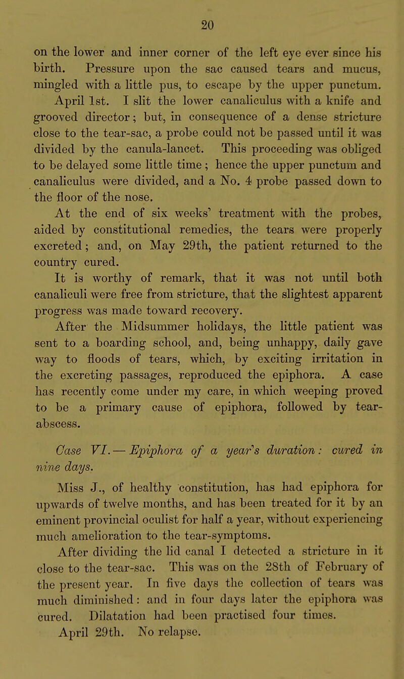 on the lower and inner corner of the left eye ever since his birth. Pressure upon the sac caused tears and mucus, mingled with a little pus, to escape by the upper punctum. April 1st. I slit the lower canaliculus with a knife and grooved director; but, in consequence of a dense stricture close to the tear-sac, a probe could not be passed until it was divided by the canula-lancet. This proceeding was obliged to be delayed some little time ; hence the upper punctum and canaliculus were divided, and a No. 4 probe passed down to the floor of the nose. At the end of six weeks'* treatment with the probes, aided by constitutional remedies, the tears were properly excreted; and, on May 29th, the patient returned to the country cured. It is worthy of remark, that it was not until both canaliculi were free from stricture, that the slightest apparent progress was made toward recovery. After the Midsummer holidays, the little patient was sent to a boarding school, and, being unhappy, daily gave way to floods of tears, which, by exciting irritation in the excreting passages, reproduced the epiphora. A case has recently come under my care, in which weeping proved to be a primary cause of epiphora, followed by tear- abscess. Gase VI. — Epiphora of a years duration: cured in nine days. Miss J., of healthy constitution, has had epiphora for upwards of twelve months, and has been treated for it by an eminent provincial oculist for half a year, without experiencing much amelioration to the tear-symptoms. After dividing the lid canal I detected a stricture in it close to the tear-sac. This was on the 28th of February of the present year. In five days the collection of tears was much diminished: and in four days later the epiphora was cured. Dilatation had been practised four times. April 29th. No relapse.