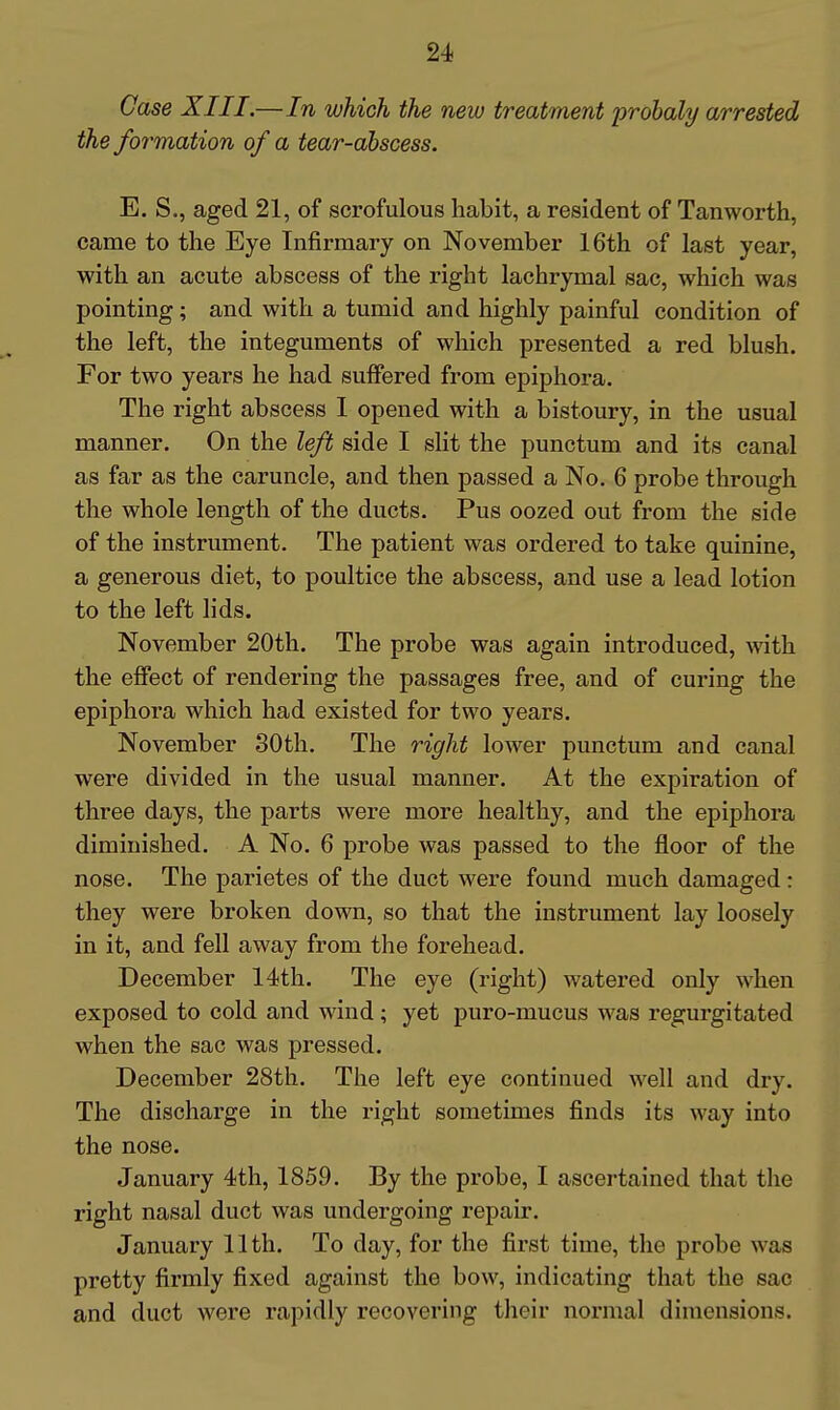 Case XIII.—In which the new treatment probaly arrested the formation of a tear-abscess. E. S., aged 21, of scrofulous habit, a resident of Tanworth, came to the Eye Infirmary on November 16th of last year, with an acute abscess of the right lachrymal sac, which was pointing; and with a tumid and highly painful condition of the left, the integuments of which presented a red blush. For two years he had suffered from epiphora. The right abscess I opened with a bistoury, in the usual manner. On the left side I sht the punctum and its canal as far as the caruncle, and then passed a No. 6 probe through the whole length of the ducts. Pus oozed out from the side of the instrument. The patient was ordered to take quinine, a generous diet, to poultice the abscess, and use a lead lotion to the left lids. November 20th. The probe was again introduced, ^^^th the effect of rendering the passages free, and of curing the epiphora which had existed for two years. November 80th. The right lower punctum and canal were divided in the usual manner. At the expiration of three days, the parts were more healthy, and the epiphora diminished. A No. 6 probe was passed to the floor of the nose. The parietes of the duct were found much damaged: they were broken down, so that the instrument lay loosely in it, and fell away from the forehead. December 14th. The eye (right) watered only when exposed to cold and wind; yet puro-mucus was regurgitated when the eac was pressed. December 28th. The left eye continued well and dry. The discharge in the right sometimes finds its way into the nose. January 4th, 1859. By the probe, I ascertained that the right nasal duct was undergoing repair. January 11th. To day, for the first time, the probe was pretty firmly fixed against the bow, indicating that the sac and duct were rapidly recovering their normal dimensions.