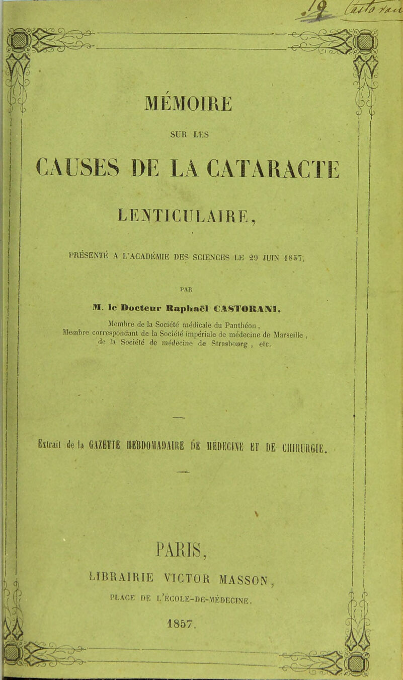 SUR Li;s CAUSES DE LA CATARACTE LENTICULAIRE, PRÉSENTÉ A L'ACADÉMIE DES SCIENCES LE 29 JUIN 1857; PAR M. le Docteur Raphaël CASTORAIVI. Membre de la Société médicale du Panthéon , aiembre correspondant de la Société impériale de médecine de Marseille , .<)(' la Socicld de inédecinn de Strasbourg , etc. Eîlraii (Je I» GAZETTE IIEÏDOIIADAIIIE IIB 1IÉDI!(;|\I! ET DE CllllililGIE. 'ARIS, LÏBKAIRIE VICTOR MASSON PLACE DR l'ÉCOLE-Dë-MÉDECINE. 1857.