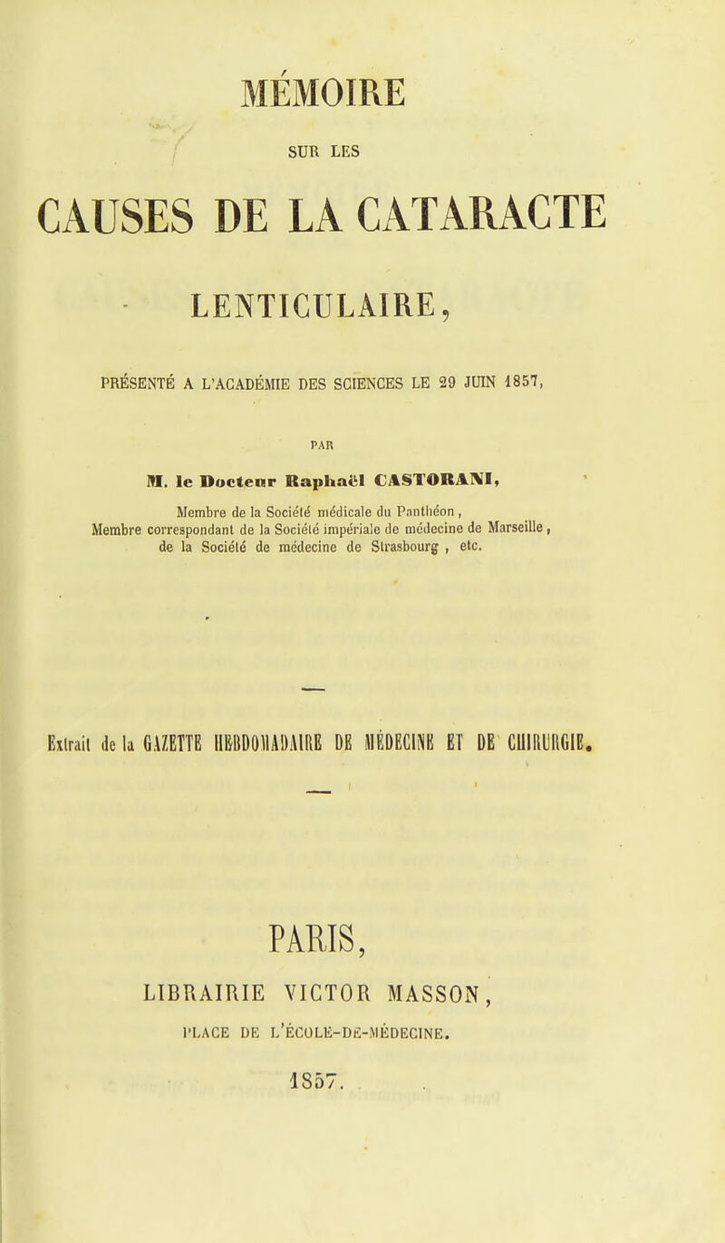 SUR LES CAUSES DE LA CATARACTE LENTICULAIRE, PRÉSENTÉ A L'ACADÉMIE DES SCIENCES LE 29 JUIN 1857, PAR M. le Ductenr Raphaël CASTORAniI, Membre de la Société médicale du Panthéon , Membre correspondant de la Société impériale de médecine de Marseille i de la Société de médecine de Strasbourg , etc. Extrait de la GAZETTE IIBBDOMDAIRE DE MÉDECINE ET DE CIIIIIUIIGIE. PARIS, LIBRAIRIE VICTOR MASSON, PLACE DE l'ÉCOLE-D£-iMÉDECINE. 1857.