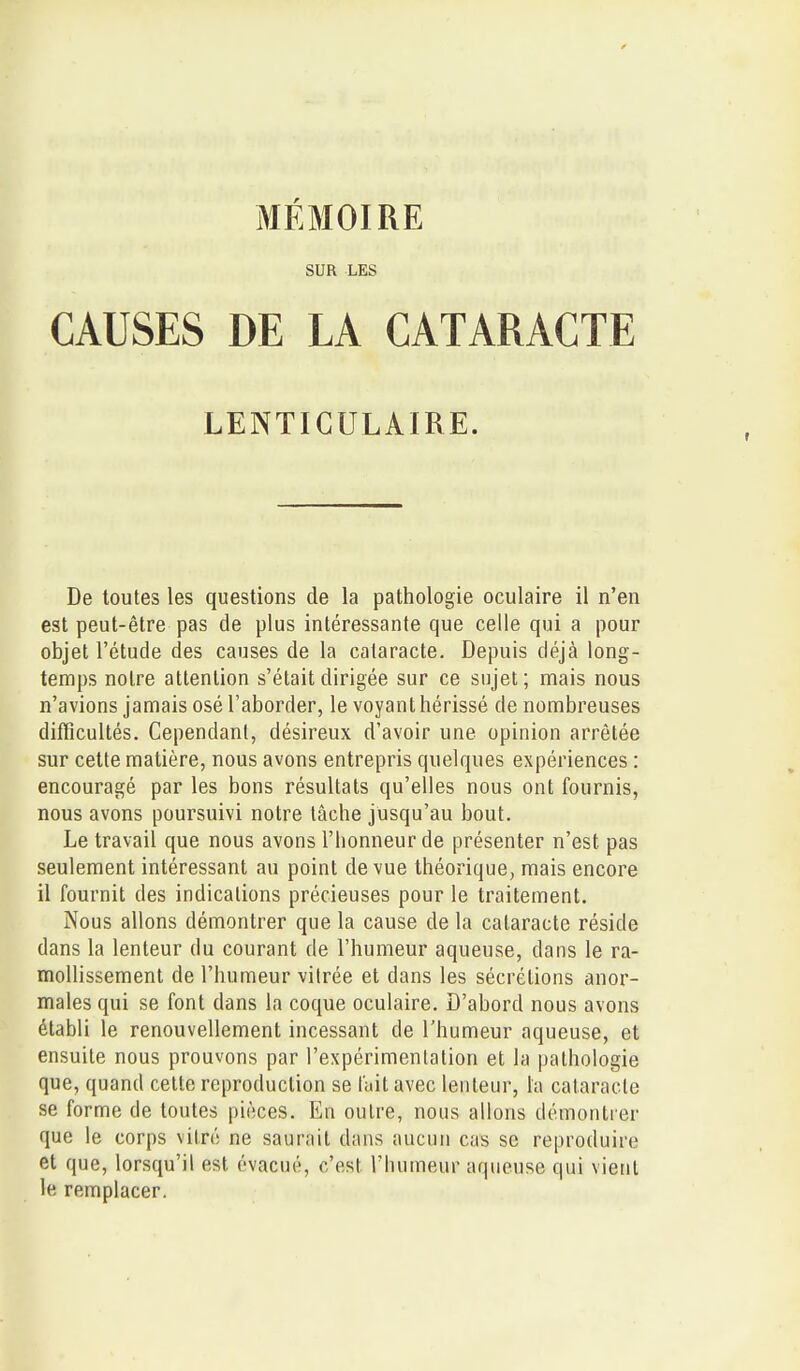 SUR LES CAUSES DE LA CATARACTE LENTICULAIRE. De toutes les questions de la pathologie oculaire il n'en est peut-être pas de plus intéressante que celle qui a pour objet l'étude des causes de la cataracte. Depuis déjà long- temps noire attention s'était dirigée sur ce sujet; mais nous n'avions jamais osé l'aborder, le voyant hérissé de nombreuses difficultés. Cependant, désireux d'avoir une opinion arrêtée sur cette matière, nous avons entrepris quelques expériences : encouragé par les bons résultats qu'elles nous ont fournis, nous avons poursuivi notre tâche jusqu'au bout. Le travail que nous avons l'honneur de présenter n'est pas seulement intéressant au point de vue théorique, mais encore il fournit des indications précieuses pour le traitement. Nous allons démontrer que la cause de la cataracte réside dans la lenteur du courant de l'humeur aqueuse, dans le ra- mollissement de l'humeur vitrée et dans les sécrétions anor- males qui se font dans la coque oculaire. D'abord nous avons établi le renouvellement incessant de l'humeur aqueuse, et ensuite nous prouvons par l'expérimentation et la pathologie que, quand celte reproduction se lait avec lenteur, la cataracte se forme de toutes pièces. En outre, nous allons démontrer que le corps vilré ne saurait dans aucun cas se reproduire et que, lorsqu'il est évacué, c'est l'humeur aqueuse qui vient le remplacer.