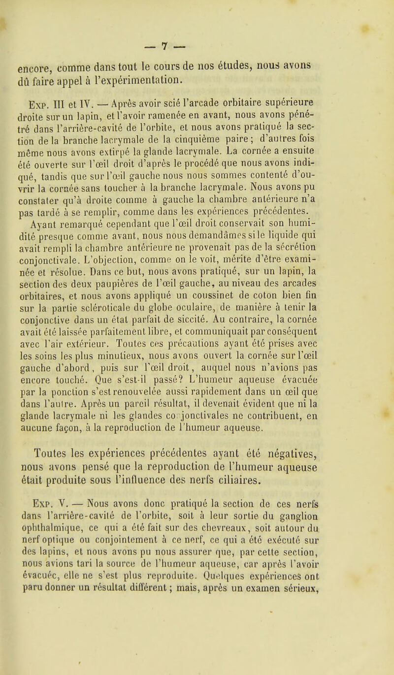 encore, comme dans tout le cours de nos études, nous avons dû faire appel à l'expérimentation. Exp. III et IV. — Après avoir scié l'arcade orbitaire supérieure droite sur un lapin, et l'avoir ramenée en avant, nous avons péné- tré dans l'arrière-cavilé de l'orbite, et nous avons pratiqué la sec- tion delà branche lacrymale de la cinquième paire; d'autres fois même nous avons extirpé la glande lacrymale. La cornée a ensuite été ouverte sur l'œil droit d'après le procédé que nous avons indi- qué, tandis que sur l'œil gauche nous nous sommes contenté d'ou- vrir la cornée sans toucher à la branche lacrymale. Nous avons pu constater qu'à droite comme à gauche la chambre antérieure n'a pas tardé à se remplir, comme dans les expériences précédentes. Ayant remarqué cependant que l'œil droit conservait son humi- dité presque comme avant, nous nous demandâmes si le liquide qui avait rempli la chambre antérieure ne provenait pas de la sécrétion conjonctivale. L'objection, comme on le voit, mérite d'être exami- née et résolue. Dans ce but, nous avons pratiqué, sur un lapin, la section des deux paupières de l'œil gauche, au niveau des arcades orbitaires, et nous avons appliqué un coussinet de coton bien fin sur la partie scléroticale du globe oculaire, de manière à tenir la conjonctive dans un état parfait de siccité. Au contraire, la cornée avait été laissée parfaitement libre, et communiquait par conséquent avec l'air extérieur. Toutes ces précautions ayant été prises avec les soins les plus minutieux, nous avons ouvert la cornée sur l'œil gauche d'abord, puis sur l'œil droit, auquel nous n'avions pas encore touché. Que s'est-il passé? L'humeur aqueuse évacuée par la ponction s'est renouvelée aussi rapidement dans un œil que dans l'autre. Après un pareil résultat, il devenait évident que ni la glande lacrymale ni les glandes co jonctivales ne contribuent, en aucune façon, à la reproduction de l'humeur aqueuse. Toutes les expériences précédentes ayant été négatives, nous avons pensé que la reproduction de l'humeur aqueuse était produite sous l'influence des nerfs ciliaires. Exp. V. — Nous avons donc pratiqué la section de ces nerfs dans l'arrière-cavité de l'orbite, soit à leur sortie du ganglion ophthalmique, ce qui a été fait sur des chevreaux, soit autour du nerf optique ou conjointement à ce nerf, ce qui a été exécuté sur des lapins, et nous avons pu nous assurer que, par cette section, nous avions tari la source de l'humeur aqueuse, car après l'avoir évacuée, elle ne s'est plus reproduite. Oui^,lques expériences ont paru donner un résultat différent ; mais, après un examen sérieux,