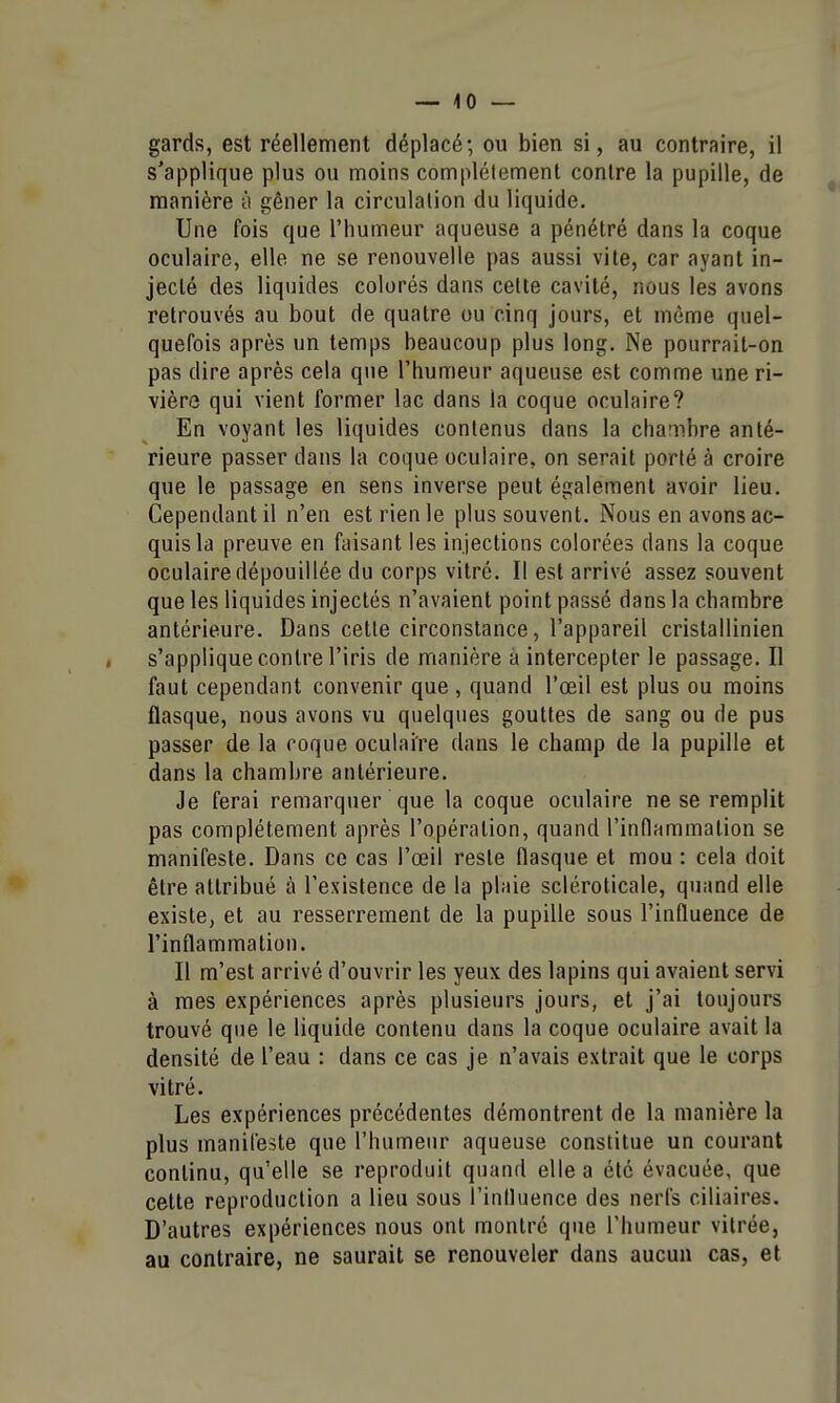 — 4 0 — gards, est réellement déplacé; ou bien si, au contraire, il s'applique plus ou moins complètement contre la pupille, de manière à gêner la circulation du liquide. Une fois que l'humeur aqueuse a pénétré dans la coque oculaire, elle ne se renouvelle pas aussi vite, car ayant in- jecté des liquides colorés dans cette cavité, nous les avons retrouvés au bout de quatre ou cinq jours, et môme quel- quefois après un temps beaucoup plus long. Ne pourrait-on pas dire après cela que l'humeur aqueuse est comme une ri- vière qui vient former lac dans la coque oculaire? En voyant les liquides contenus dans la chambre anté- rieure passer dans la coque oculaire, on serait porté à croire que le passage en sens inverse peut également avoir lieu. Cependant il n'en est rien le plus souvent. Nous en avons ac- quis la preuve en faisant les injections colorées dans la coque oculaire dépouillée du corps vitré. Il est arrivé assez souvent que les liquides injectés n'avaient point passé dans la chambre antérieure. Dans cette circonstance, l'appareil cristallinien s'applique contre l'iris de manière a intercepter le passage. Il faut cependant convenir que , quand l'œil est plus ou moins flasque, nous avons vu quelques gouttes de sang ou de pus passer de la roque oculaire dans le champ de la pupille et dans la chambre antérieure. Je ferai remarquer que la coque oculaire ne se remplit pas complètement après l'opération, quand l'inflammation se manifeste. Dans ce cas l'œil reste flasque et mou : cela doit être attribué à l'existence de la plaie scléroticale, quand elle existe, et au resserrement de la pupille sous l'influence de l'inflammation. Il m'est arrivé d'ouvrir les yeux des lapins qui avaient servi à mes expériences après plusieurs jours, et j'ai toujours trouvé que le liquide contenu dans la coque oculaire avait la densité de l'eau : dans ce cas je n'avais extrait que le corps vitré. Les expériences précédentes démontrent de la manière la plus manifeste que l'humeur aqueuse constitue un courant continu, qu'elle se reproduit quand elle a été évacuée, que cette reproduction a lieu sous l'influence des nerfs ciliaires. D'autres expériences nous ont montré que l'humeur vitrée, au contraire, ne saurait se renouveler dans aucun cas, et