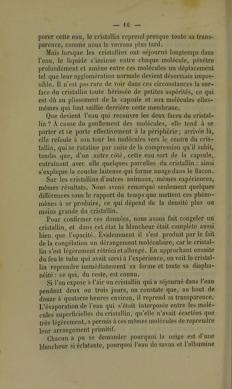 — 4 6 — porer cette eau, le cristallin reprend presque toute sa trans- parence, comme nous le verrons plus tard. Mais lorsque les cristallins ont séjourné longtemps dans l'eau, le liquide s'insinue entre chaque molécule, pénètre profondément et amène entre ces molécules un déplacement tel que leur agglomération normale devient désormais impos- sible. Il n'est pas rare de voir dans ces circonstances la sur- face du cristallin toute hérissée de petites aspérités, ce qui est dû au plissement de la capsule et aux molécules elles- mêmes qui font saillie derrière cette membrane. Que devient l'eau qui recouvre les deux faces du cristal- lin ? A cause du gonflement des molécules, elle tend à se porter et se porte effectivement à la périphérie ; arrivée là, elle refoule à son tour les molécules vers le centre du cris- tallin, qui se ratatine par suite de la compression qu'il subit, tandis que, d'un autre côté, cette eau sort de la capsule, entraînant avec elle quelques parcelles du cristallin : ainsi s'explique la couche laiteuse qui forme nuage dans le flacon. Sur les cristallins d'autres animaux, mêmes expériences, mêmes résultats. Nous avons remarqué seulement quelques différences sous le rapport du temps que mettent ces phéno- mènes à se produire, ce qui dépend de la densité plus ou moins grande du cristallin. Pour confirmer ces données, nous avons fait congeler un cristallin, et dans cet état la blancheur était complète aussi bien que l'opacité. Évidemment il s'est produit par le fait delà congélation un dérangement moléculaire, carie cristal- lin s'est légèrement rétréci et allongé. En approchant ensuite du feu le tube qui avait servi à l'expérience, on voit le cristal- lin reprendre immédiatement sa forme et toute sa diapha- néité : ce qui, du reste, est connu. Si l'on expose à l'air un cristallin qui a séjourné dans l'eau pendant deux ou trois jours, on constate que, au bout de douze à quatorze heures environ, il reprend sa transparence. L'évaporation de l'eau qui s'était interposée entre les molé- cules superficielles du cristallin, qu'elle n'avait écartées que très légèrement, a permis à ces mêmes molécules de reprendre leur arrangement primitif. Chacun a pu se demander pourquoi la neige est d'une blancheur si éclatante, pourquoi l'eau de savon et l'albumine
