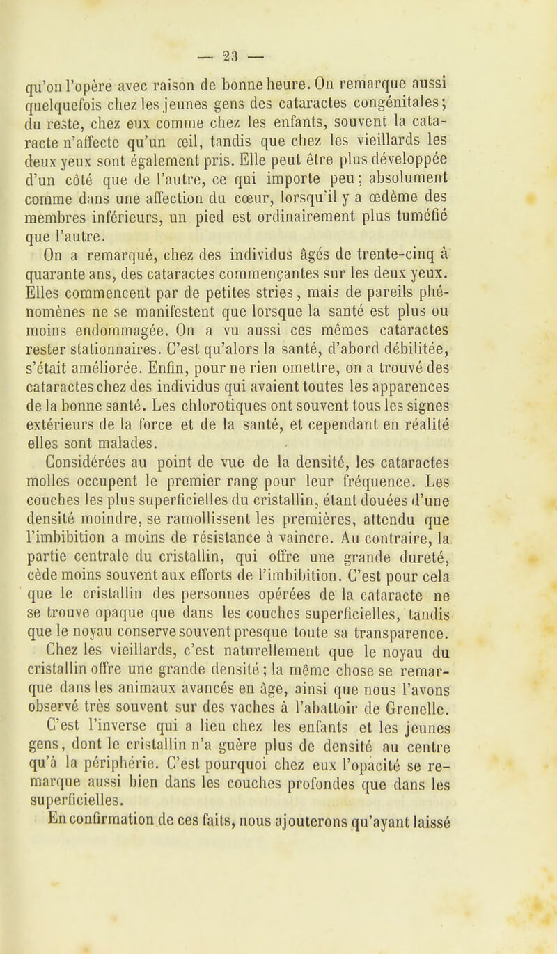 qu'on l'opère avec raison de bonne heure. On remarque aussi quelquefois chez les jeunes gens des cataractes congénitales; du reste, chez eux comme chez les enfants, souvent la cata- racte n'affecte qu'un œil, tandis que chez les vieillards les deux yeux sont également pris. Elle peut être plus développée d'un côté que de l'autre, ce qui importe peu ; absolument comme dans une affection du cœur, lorsqu'il y a œdème des membres inférieurs, un pied est ordinairement plus tuméfié que l'autre. On a remarqué, chez des individus âgés de trente-cinq à quarante ans, des cataractes commençantes sur les deux yeux. Elles commencent par de petites stries, mais de pareils phé- nomènes ne se manifestent que lorsque la santé est plus ou moins endommagée. On a vu aussi ces mêmes cataractes rester stationnaires. C'est qu'alors la santé, d'abord débilitée, s'était améliorée. Enfin, pour ne rien omettre, on a trouvé des cataractes chez des individus qui avaient toutes les apparences de la bonne santé. Les chlorotiques ont souvent tous les signes extérieurs de la force et de la santé, et cependant en réalité elles sont malades. Considérées au point de vue de la densité, les cataractes molles occupent le premier rang pour leur fréquence. Les couches les plus superficielles du cristallin, étant douées d'une densité moindre, se ramollissent les premières, attendu que l'imbibition a moins de résistance à vaincre. Au contraire, la partie centrale du cristallin, qui offre une grande dureté, cède moins souvent aux efforts de l'imbibition. C'est pour cela que le cristallin des personnes opérées de la cataracte ne se trouve opaque que dans les couches superficielles, tandis que le noyau conserve souvent presque toute sa transparence. Chez les vieillards, c'est naturellement que le noyau du cristallin offre une grande densité ; la même chose se remar- que dans les animaux avancés en âge, ainsi que nous l'avons observé très souvent sur des vaches à l'abattoir de Grenelle. C'est l'inverse qui a lieu chez les enfants et les jeunes gens, dont le cristallin n'a guère plus de densité au centre qu'à la périphérie. C'est pourquoi chez eux l'opacité se re- marque aussi bien dans les couches profondes que dans les superficielles. En confirmation de ces faits, nous ajouterons qu'ayant laissé