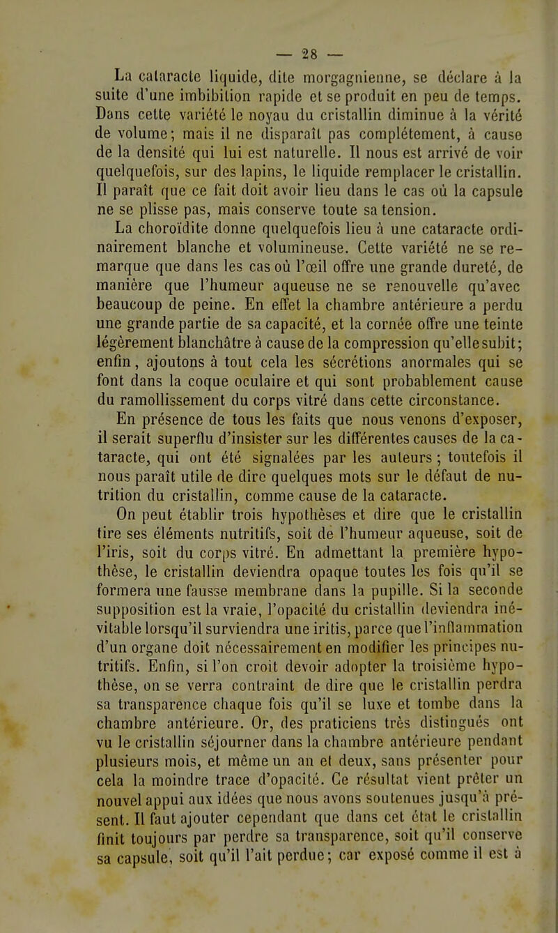La cataracte liquide, dite morgagnienne, se déclare à la suite d'une imbibilion rapide et se produit en peu de temps. Dans cette variété le noyau du cristallin diminue à la vérité de volume; mais il ne disparaît pas complètement, à cause de la densité qui lui est naturelle. Il nous est arrivé de voir quelquefois, sur des lapins, le liquide remplacer le cristallin. Il paraît que ce fait doit avoir lieu dans le cas où la capsule ne se plisse pas, mais conserve toute sa tension. La choroïdite donne quelquefois lieu à une cataracte ordi- nairement blanche et volumineuse. Cette variété ne se re- marque que dans les cas où l'œil offre une grande dureté, de manière que l'humeur aqueuse ne se renouvelle qu'avec beaucoup de peine. En effet la chambre antérieure a perdu une grande partie de sa capacité, et la cornée offre une teinte légèrement blanchâtre à cause de la compression qu'elle subit; enfin, ajoutons à tout cela les sécrétions anormales qui se font dans la coque oculaire et qui sont probablement cause du ramollissement du corps vitré dans cette circonstance. En présence de tous les faits que nous venons d'exposer, il serait superflu d'insister sur les différentes causes de la ca- taracte, qui ont été signalées par les auteurs ; toutefois il nous paraît utile de dire quelques mots sur le défaut de nu- trition du cristallin, comme cause de la cataracte. On peut établir trois hypothèses et dire que le cristallin tire ses éléments nutritifs, soit de l'humeur aqueuse, soit de l'iris, soit du corps vitré. En admettant la première hypo- thèse, le cristallin deviendra opaque toutes les fois qu'il se formera une fausse membrane dans la pupille. Si la seconde supposition est la vraie, l'opacité du cristallin deviendra iné- vitable lorsqu'il surviendra une iritis, parce que l'inflammation d'un organe doit nécessairement en modifier les principes nu- tritifs. Enfin, si l'on croit devoir adapter la troisième hypo- thèse, on se verra contraint de dire que le cristallin perdra sa transparence chaque fois qu'il se luxe et tombe dans la chambre antérieure. Or, des praticiens très distingués ont vu le cristallin séjourner dans la chambre antérieure pendant plusieurs mois, et même un an et deux, sans présenter pour cela la moindre trace d'opacité. Ce résultat vient prêter un nouvel appui aux idées que nous avons soutenues jusqu'à pré- sent. Il faut ajouter cependant que dans cet état le cristallin finit toujours par perdre sa transparence, soit qu'il conserve sa capsule, soit qu'il l'ait perdue; car exposé comme il est à