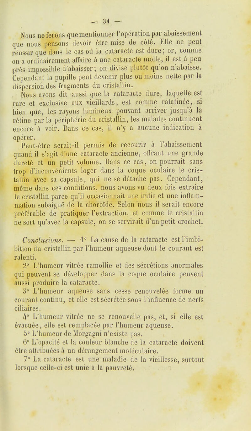 Nous ne ferons que mentionner l'opération par abaissement que nous pensons devoir être mise de côté. Elle ne peut réussir que dans le cas où la cataracte est dure ; or, comme on a ordinairement affaire à une cataracte molle, il est à peu près impossible d'abaisser ; on divise plutôt qu'on n'abaisse. Cependant la pupille peut devenir plus ou moins nette par la dispersion des fragments du cristallin. Nous avons dit aussi que la cataracte dure, laquelle est rare et exclusive aux vieillards, est comme ratatinée, si bien que, les rayons lumineux pouvant arriver jusqu'à la rétine par la périphérie du cristallin, les malades continuent encore à voir. Dans ce cas, il n'y a aucune indication à opérer. Peut-être serait-il permis de recourir à l'abaissement quand il s'agit d'une cataracte ancienne, offrant une grande dureté et un petit volume. Dans ce cas, on pourrait sans trop d'inconvénients loger dans la coque oculaire le cris- tallin avec sa capsule, qui ne se détache pas. Cependant, même dans ces conditions, nous avons vu deux fois extraire le cristallin parce qu'il occasionnait une iritis et une inflam- mation subaiguë de la choroïde. Selon nous il serait encore préférable de pratiquer l'extraction, et comme le cristallin ne sort qu'avec la capsule, on se servirait d'un petit crochet. Conclusions. — 1° La cause de la cataracte est l'imbi- bition du cristallin par l'humeur aqueuse dont le courant est ralenti, 2° L'humeur vitrée ramollie et des sécrétions anormales qui peuvent se développer dans la coque oculaire peuvent aussi produire la cataracte, 3» L'humeur aqueuse sans cesse renouvelée forme un courant continu, et elle est sécrétée sous l'influence de nerfs ciliaires, li° L'humeur vitrée ne se renouvelle pas, et, si elle est évacuée, elle est remplacée par l'humeur aqueuse. 5° L'humeur de Morgagni n'existe pas, 6° L'opacité et la couleur blanche de la cataracte doivent être attribuées à un dérangement moléculaire, 7» La cataracte est une maladie de la vieillesse, surtout lorsque celle-ci est unie à la pauvreté.