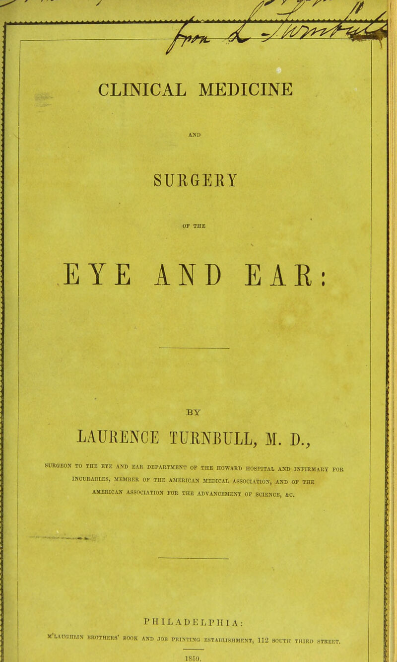 A. CLINICAL MEDICINE SURGERY EYE AND EAK: BY LAURENCE TURNBULL, M. D., SUKGEON TO THE EYE AND EAR DEPARTMENT OP THE HOWARD HOSPITAl AND INFraMAUT FOR INCURABLES, MEMDER OP THE AMERICAN MEMC.U, ASSOCIATION, AND OP THE AMERIC.VN ASSOCIATION FOR THE ADVANCEMENT OP SCIENCE, tC. P H IL A U E L r H IA : M-H(T,muN BROTHEHS' BOOK AND .101. PRINTING RSTAIILISnMENT, 112 SOUTH THIRD HTREKT. 1859.