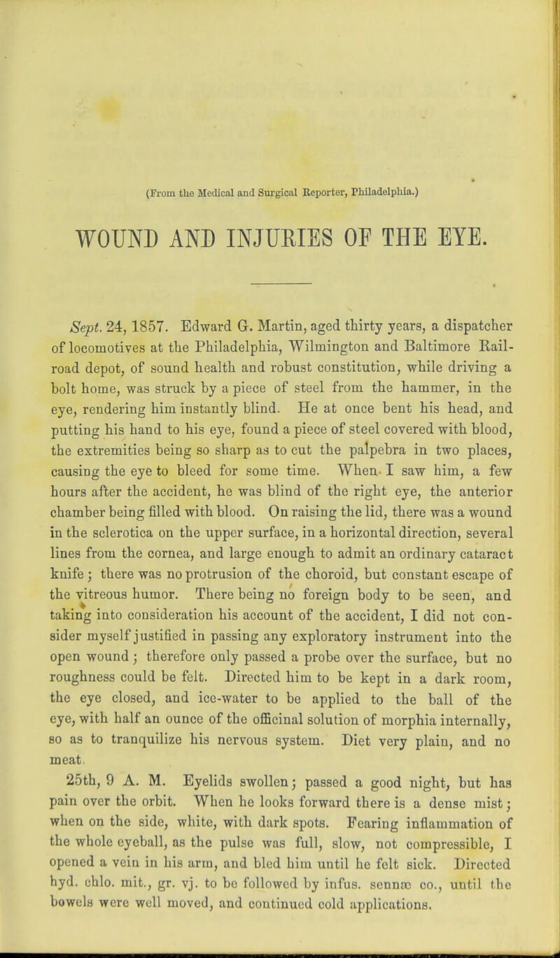 (Prom the Medical and Surgical Beporter, Philadelphia.) WOUND AND INJURIES OP THE EYE. Sept. 24,1857. Edward Gr. Martin, aged thirty years, a dispatcher of locomotives at the Philadelphia, Wilmington and Baltimore Rail- road depot, of sound health and robust constitution^ while driving a bolt home, was struck by a piece of steel from the hammer, in the eye, rendering him instantly blind. He at once bent his head, and putting his hand to his eye, found a piece of steel covered with blood, the extremities being so sharp as to cut the palpebra in two places, causing the eye to bleed for some time. When. I saw him, a few hours after the accident, he was blind of the right eye, the anterior chamber being filled with blood. On raising the lid, there was a wound in the sclerotica on the upper surface, in a horizontal direction, several lines from the cornea, and large enough to admit an ordinary cataract knife; there was no protrusion of the choroid, but constant escape of the vitreous humor. There being no foreign body to be seen, and taking into consideration his account of the accident, I did not con- sider myself justified in passing any exploratory instrument into the open wound; therefore only passed a probe over the surface, but no roughness could be felt. Directed him to be kept in a dark room, the eye closed, and ice-water to be applied to the ball of the eye, with half an ounce of the officinal solution of morphia internally, so as to tranquilize his nervous system. Diet very plain, and no meat. 25th, 9 A. M. Eyelids swollen; passed a good night, but has pain over the orbit. When he looks forward there is a dense mist; when on the side, white, with dark spots. Fearing inflammation of the whole eyeball, as the pulse was full, slow, not compressible, I opened a vein in his arm, and bled him until he felt sick. Directed hyd. chlo. mit., gr. vj. to bo followed by infus. sennoo co., until the bowels were well moved, and continued cold applications,
