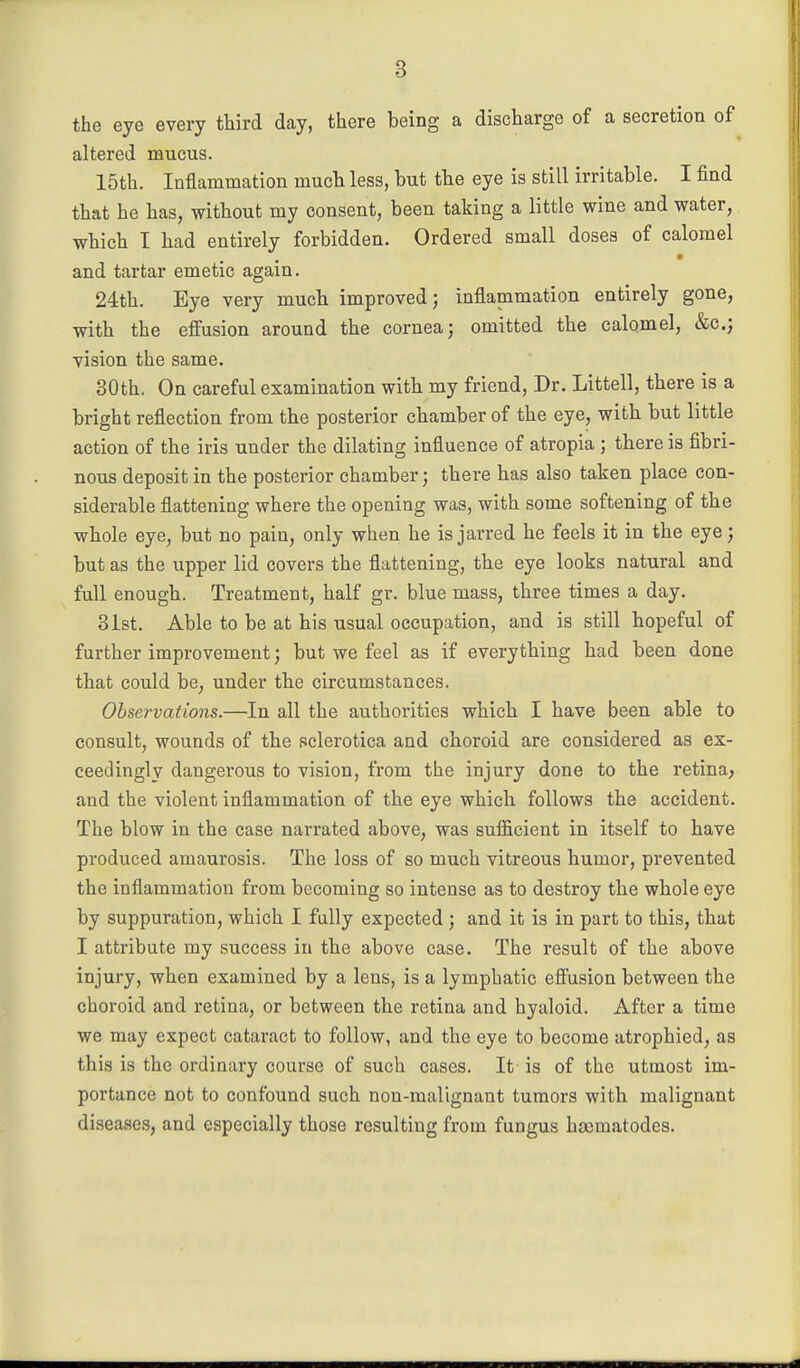 the eye every third day, there being a discharge of a secretion of altered mucus. 15th. Inflammation much less, but tbe eye is still irritable. I find that he has, without my consent, been taking a little wine and water, which I bad entirely forbidden. Ordered small doses of calomel and tartar emetic again. 24th. Eye very much improved; inflammation entirely gone, with the effusion around the cornea; omitted the calomel, &c.j vision the same. 30th. On careful examination witb my friend. Dr. Littell, there is a bright reflection from the posterior chamber of the eye, with but little action of the iris under the dilating influence of atropia ; there is fibri- nous deposit in the posterior chamber; there has also taken place con- siderable flattening where the opening was, with some softening of the whole eye, but no pain, only when he is jarred he feels it in the eye; but as the upper lid covers the flattening, the eye looks natural and full enough. Treatment, half gr. blue mass, three times a day. 31st. Able to be at his usual occupation, and is still hopeful of further improvement; but we feel as if everything had been done that could be, under the circumstances. Observations.—In all the authorities which I have been able to consult, wounds of the sclerotica and choroid are considered as ex- ceedingly dangerous to vision, from the injury done to the retina, and the violent inflammation of the eye which follows the accident. The blow in the case narrated above, was sufficient in itself to have produced amaurosis. The loss of so much vitreous humor, prevented the inflammation from becoming so intense as to destroy the whole eye by suppuration, which I fully expected; and it is in part to this, that I attribute my success in the above case. The result of the above injury, when examined by a lens, is a lymphatic efiusion between the choroid and retina, or between the retina and hyaloid. After a time we may expect cataract to follow, and the eye to become atrophied, as this is the ordinary course of such cases. It is of the utmost im- portance not to confound such non-malignant tumors with malignant diseases, and especially those resulting from fungus hasmatodes.