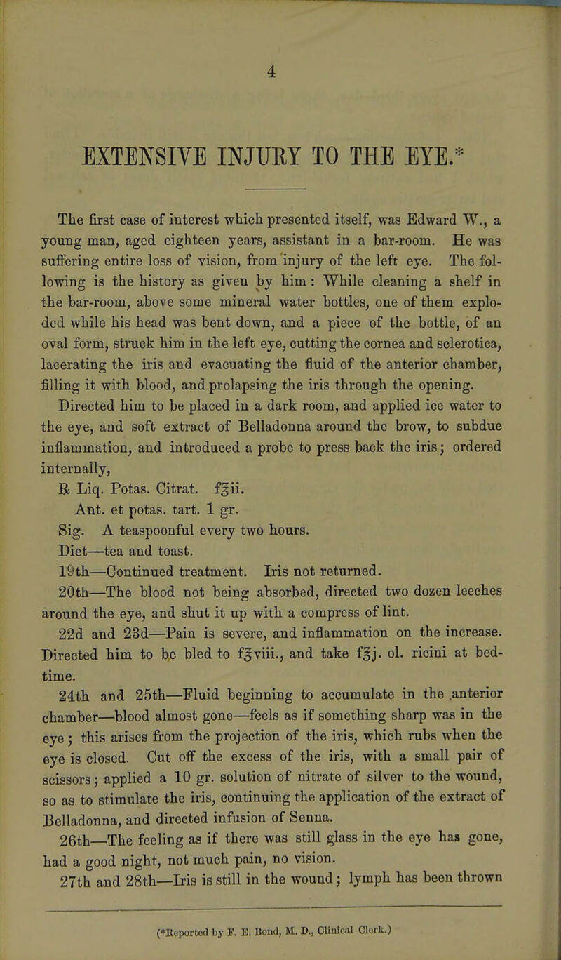 EXTENSIVE INJUEY TO THE EYE/ The first case of interest which presented itself, was Edward W., a young man, aged eighteen years, assistant in a bar-room. He was sufiering entire loss of vision, from injury of the left eye. The fol- lowing is the history as given by him: While cleaning a shelf in the bar-room, above some mineral water bottles, one of them explo- ded while his head was bent down, and a piece of the bottle, of an oval form, struck him in the left eye, cutting the cornea and sclerotica, lacerating the iris and evacuating the fluid of the anterior chamber, filling it with blood, and prolapsing the iris through the opening. Directed him to be placed in a dark room, and applied ice water to the eye, and soft extract of Belladonna around the brow, to subdue inflammation, and introduced a probe to press back the iris; ordered internally, R Liq. Potas. Citrat. f^ii. Ant. et potas. tart. 1 gr. Sig. A teaspoonful every two hours. Diet—tea and toast. 19th—Continued treatment. Iris not returned. 20th—The blood not being absorbed, directed two dozen leeches around the eye, and shut it up with a compress of lint. 22d and 23d—Pain is severe, and inflammation on the increase. Directed him to b,e bled to f^viii., and take f^j. ol. ricini at bed- time. 24th and 25th—Fluid beginning to accumulate in the .anterior chamber—blood almost gone—feels as if something sharp was in the eye; this arises from the projection of the iris, which rubs when the eye is closed. Cut off the excess of the iris, with a small pair of scissors; applied a 10 gr. solution of nitrate of silver to the wound, so as to stimulate the iris, continuing the application of the extract of Belladonna, and directed infusion of Senna. 26th—The feeling as if there was still glass in the eye has gone, had a good night, not much pain, no vision. 27th and 28th—Iris is still in the wound; lymph has been thrown