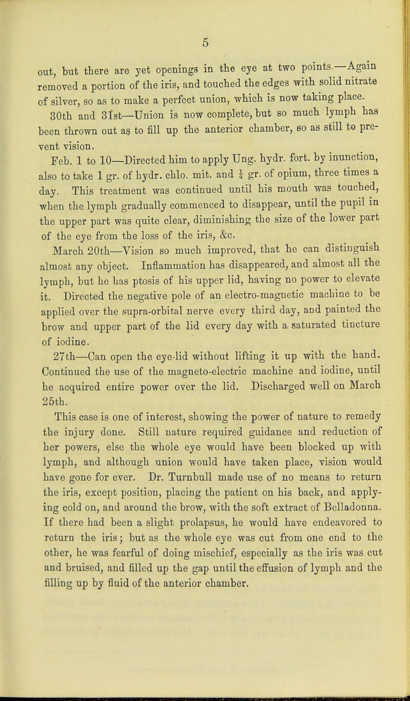 out, but there are yet openings in the eye at two points.—Again removed a portion of the iris, and touched the edges with solid nitrate of silver, so as to make a perfect union, which is now taking place. 30th and 3lst—Union is now complete, but so much lymph has been thrown out ag to fill up the anterior chamber, so as still to pre- vent vision. Feb. 1 to 10—Directed him to apply Ung. hydr. fort, by inunction, also to take 1 gr. of hydr. chlo. mit. and i gr. of opium, three times a day. This treatment was continued until his mouth was touched, when the lymph gradually commenced to disappear, until the pupil m the upper part was quite clear, diminishing the size of the lower part of the eye from the loss of the iris, &c. March 20th—Vision so much improved, that he can distinguish almost any object. Inflammation has disappeared, and almost all the lymph, but he has ptosis of his upper lid, having no power to elevate it. Directed the negative pole of an electro-magnetic machine to be applied over the supra-orbital nerve every third day, and painted the brow and upper part of the lid every day with a saturated tincture of iodine. 27th—Can open the eye-lid without lifting it up with the hand. Continued the use of the magneto-electric machine and iodine, until he acquired entire power over the lid. Discharged well on March 25th. This case is one of interest, showing the power of nature to remedy the injury done. Still nature required guidance and reduction of her powers, else the whole eye would have been blocked up with lymph, and although union would have taken place, vision would have gone for ever. Dr. Turnbull made use of no means to return the iris, except position, placing the patient on his back, and apply- ing cold on, and around the brow, with the soft extract of Belladonna. If there had been a slight prolapsus, he would have endeavored to return the iris; but as the whole eye was cut from one end to the other, he was fearful of doing mischief, especially as the iris was cut and bruised, and filled up the gap until the effusion of lymph and the filling up by fluid of the anterior chamber.