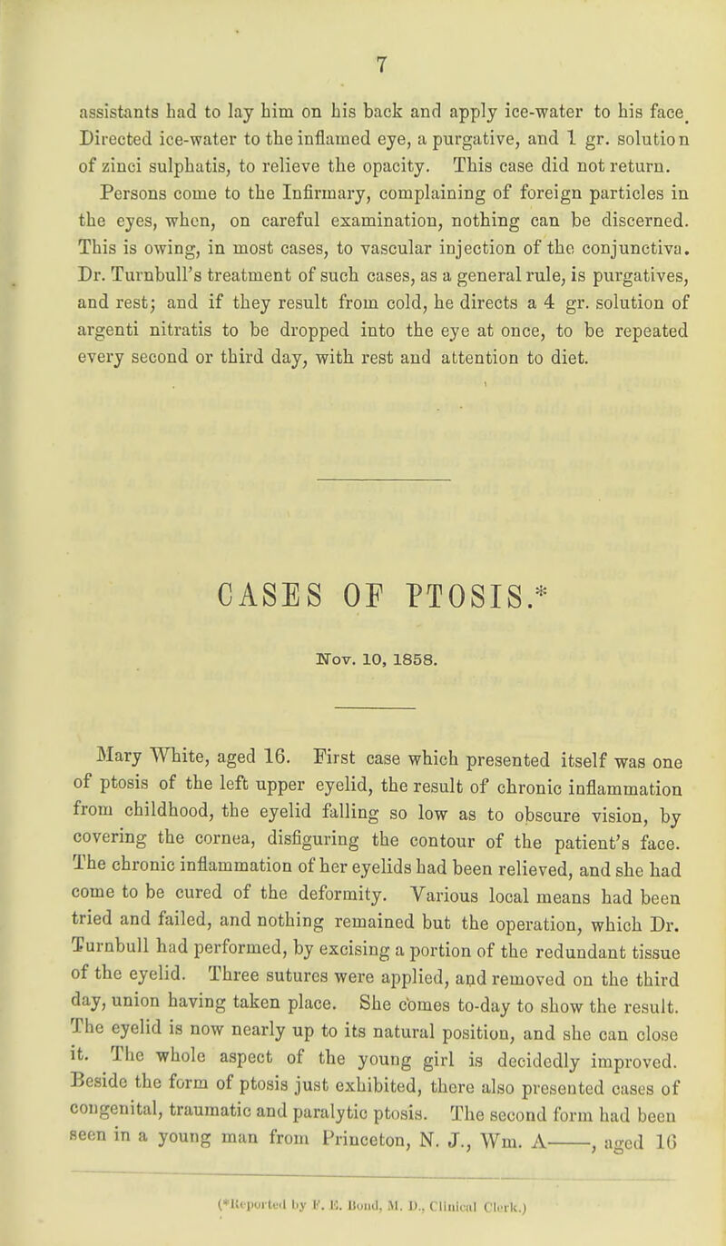 assistants had to lay him on his back and apply ice-water to his face_ Directed ice-water to the inflamed eye, a purgative, and 1 gr. solution of zinci sulphatis, to relieve the opacity. This case did not return. Persons come to the Infirmary, complaining of foreign particles in the eyes, when, on careful examination, nothing can be discerned. This is owing, in most cases, to vascular injection of tho conjunctiva. Dr. TurnbuU's treatment of such cases, as a general rule, is purgatives, and rest; and if they result from cold, he directs a 4 gr. solution of argenti nitratis to be dropped into the eye at once, to be repeated every second or third day, with rest and attention to diet. CASES OF PTOSIS.* Nov. 10, 1858. Mary White, aged 16. First case which presented itself was one of ptosis of the left upper eyelid, the result of chronic inflammation from childhood, the eyelid falling so low as to obscure vision, by covering the cornea, disfiguring the contour of the patient's face. The chronic inflammation of her eyelids had been relieved, and she bad come to be cured of the deformity. Various local means had been tried and failed, and nothing remained but the operation, which Dr. Turnbull had performed, by excising a portion of the redundant tissue of the eyelid. Three sutures were applied, apd removed on the third day, union having taken place. She comes to-day to show the result. The eyelid is now nearly up to its natural position, and she can close It. The whole aspect of the young girl is decidedly improved. Beside the form of ptosis just exhibited, there also presented cases of congenital, traumatic and paralytic ptosis. The second form had been seen in a young man from Princeton, N. J., Wm. A , aged IG (♦Uepoi tcil by K. bond, M. D., Cliiiiciil C'lrrk.)