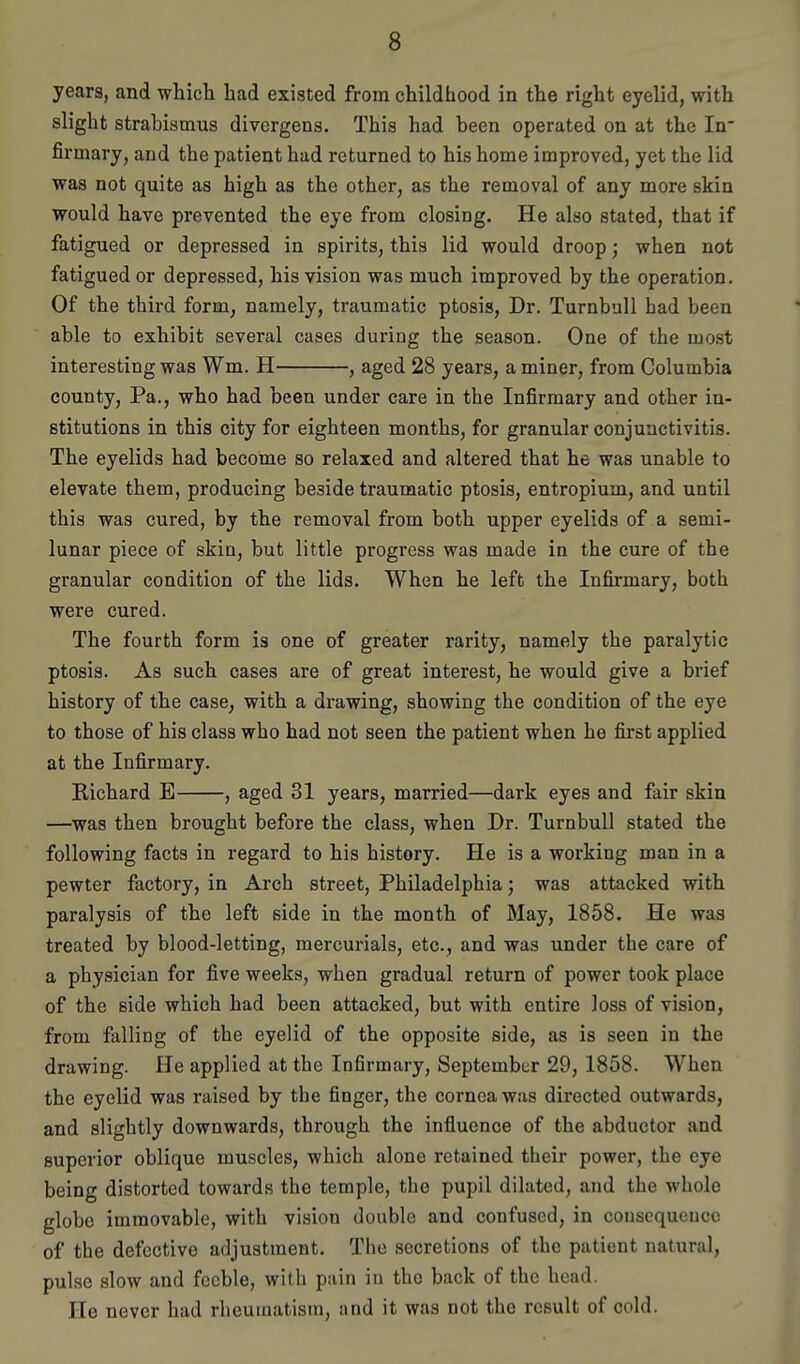 years, and which had existed from childhood in the right eyelid, with slight strabismus divcrgens. This had been operated on at the In- firmary, and the patient had returned to his home improved, yet the lid was not quite as high as the other, as the removal of any more skin would have prevented the eye from closing. He also stated, that if fatigued or depressed in spirits, this lid would droop; when not fatigued or depressed, his vision was much improved by the operation. Of the third form, namely, traumatic ptosis. Dr. TurnbuU had been able to exhibit several cases during the season. One of the most interesting was Wm. H , aged 28 years, a miner, from Columbia county, Pa., who had been under care in the Infirmary and other in- stitutions in this city for eighteen months, for granular conjunctivitis. The eyelids had become so relaxed and altered that he was unable to elevate them, producing beside traumatic ptosis, entropium, and until this was cured, by the removal from both upper eyelids of a semi- lunar piece of skin, but little progress was made in the cure of the granular condition of the lids. When he left the Infirmary, both were cured. The fourth form is one of greater rarity, namely the paralytic ptosis. As such cases are of great interest, he would give a brief history of the case, with a drawing, showing the condition of the eye to those of his class who had not seen the patient when he first applied at the Infirmary. Richard E , aged 31 years, married—dark eyes and fair skin —was then brought before the class, when Dr. Turnbull stated the following facts in regard to his history. He is a working man in a pewter factory, in Arch street, Philadelphia; was attacked with paralysis of the left side in the month of May, 1858. He was treated by blood-letting, mercurials, etc., and was under the care of a physician for five weeks, when gradual return of power took place of the side which had been attacked, but with entire loss of vision, from falling of the eyelid of the opposite side, as is seen in the drawing. He applied at the Infirmary, September 29, 1858. When the eyelid was raised by the finger, the cornea was directed outwards, and slightly downwards, through the influence of the abductor and superior oblique muscles, which alone retained their power, the eye being distorted towards the temple, the pupil dilated, and the whole globe immovable, with vision double and confused, in cousequeucc of the defective adjustment. The secretions of the patient natural, pulse slow and feeble, with pain in the back of the head. He never had rheumatism, and it was not the result of cold.