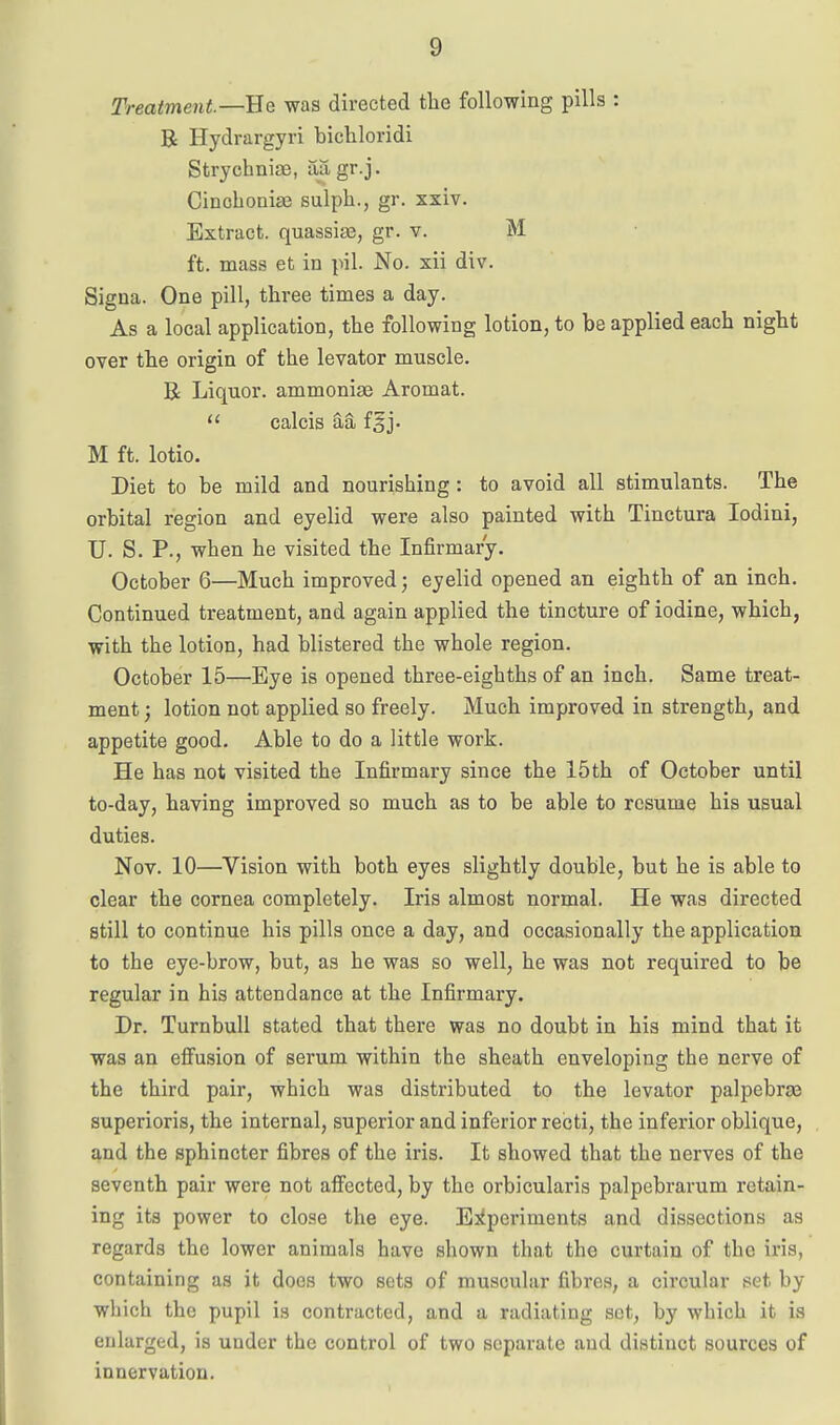 Treatment—He was directed the following pills : B Hydrargyri bicliloridi Strychniae, aagr.j. Cinohonise sulph., gr. xxiv. Extract, quassise, gr. v. M ft. mass et in pil. No. xii div. Signa. One pill, three times a day. As a local application, the following lotion, to be applied each night over the origin of the levator muscle. R Liquor, ammonias Aromat.  calcis aa fgj. M ft. lotio. Diet to be mild and nourishing: to avoid all stimulants. The orbital region and eyelid were also painted with Tinctura lodini, U. S. P., when he visited the Infirmary. October 6—Much improved; eyelid opened an eighth of an inch. Continued treatment, and again applied the tincture of iodine, which, with the lotion, had blistered the whole region. October 15—Eye is opened three-eighths of an inch. Same treat- ment; lotion not applied so freely. Much improved in strength, and appetite good. Able to do a little work. He has not visited the Infirmary since the 15th of October until to-day, having improved so much as to be able to resume his usual duties. Nov. 10—Vision with both eyes slightly double, but he is able to clear the cornea completely. Iris almost normal. He was directed still to continue his pills once a day, and occasionally the application to the eye-brow, but, as he was so well, he was not required to be regular in his attendance at the Infirmary. Dr. TurnbuU stated that there was no doubt in his mind that it was an efiusion of serum within the sheath enveloping the nerve of the third pair, which was distributed to the levator palpebras superioris, the internal, superior and inferior recti, the inferior oblique, and the sphincter fibres of the iris. It showed that the nerves of the seventh pair were not affected, by the orbicularis palpebrarum retain- ing its power to close the eye. Ejiperiments and dissections as regards the lower animals have shown that the curtain of the iris, containing as it does two sets of muscular fibres, a circular set by which the pupil is contracted, and a radiating sot, by which it is enlarged, is under the control of two separate and distinct sources of innervation.
