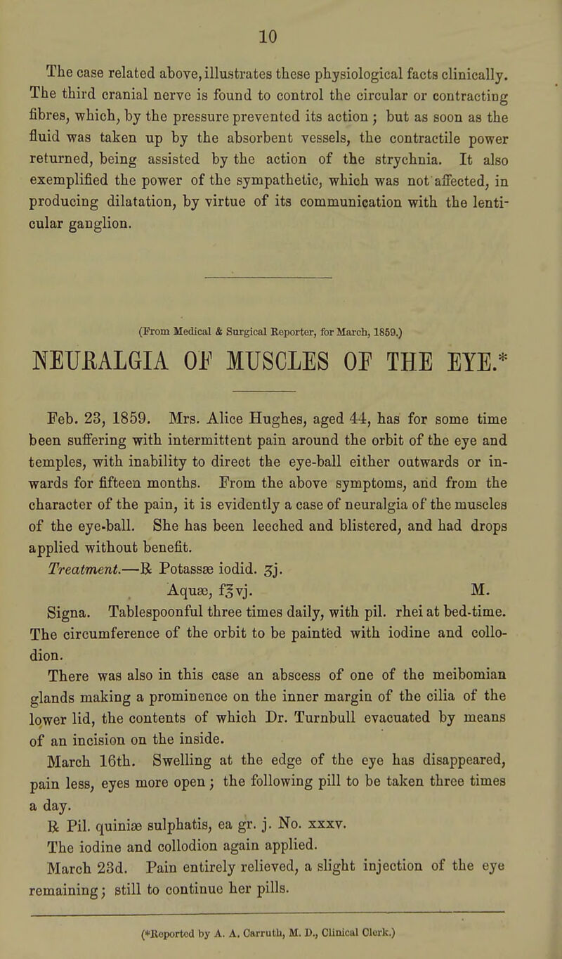 The case related above, illustrates these physiological facts clinically. The third cranial nerve is found to control the circular or contracting fibres, which, by the pressure prevented its action; but as soon as the fluid was taken up by the absorbent vessels, the contractile power returned, being assisted by the action of the strychnia. It also exemplified the power of the sympathetic, which was not affected, in producing dilatation, by virtue of its communication with the lenti- cular ganglion. (From Medical & Surgical Reporter, for March, 1859.) NEUmGIA Oh' MUSCLES OE THE EYE.* Feb. 23, 1859, Mrs. Alice Hughes, aged 44, has for some time been suffering with intermittent pain around the orbit of the eye and temples, with inability to direct the eye-ball either outwards or in- wards for fifteen months. From the above symptoms, and from the character of the pain, it is evidently a case of neuralgia of the muscles of the eye-ball. She has been leeched and blistered, and had drops applied without benefit. Treatment.—R Potassae iodid. 3j. Aquae, f^vj. M. Signa. Tablespoonful three times daily, with pil. rhei at bed-time. The circumference of the orbit to be paintfed with iodine and collo- dion. There was also in this case an abscess of one of the meibomian glands making a prominence on the inner margin of the cilia of the lower lid, the contents of which Dr. TurnbuU evacuated by means of an incision on the inside. March 16th. Swelling at the edge of the eye has disappeared, pain less, eyes more open; the following pill to be taken three times a day, R Pil. quiniae sulphatis, ea gr. j. No. xxxv. The iodine and collodion again applied. March 23d. Pain entirely relieved, a slight injection of the eye remaining; still to continue her pills.