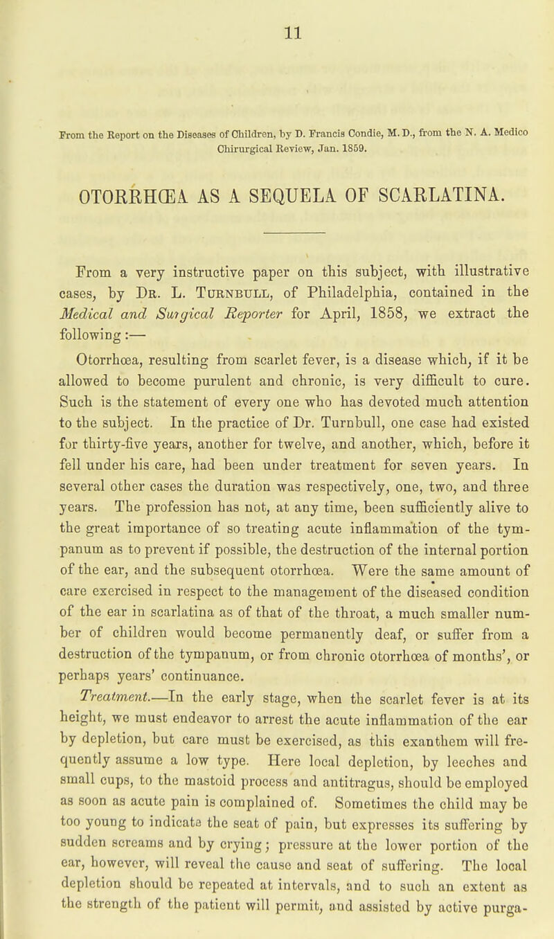 From the Keport on the Diseases of Children, by D. Francis Condie, M. D., from the N. A. Medico Chirurgical Review, Jan. 1859. OTORRHCEA AS A SEQUELA OF SCARLATINA. From a very instructive paper on this subject, with illustrative cases, by Dr. L. Turnbull, of Philadelphia, contained in the Medical and Suigical Reporter for April, 1858, we extract the following:— Otorrhcea, resulting from scarlet fever, is a disease which, if it be allowed to become purulent and chronic, is very difiB.cult to cure. Such is the statement of every one who has devoted much attention to the subject. In the practice of Dr. Turnbull, one case had existed for thirty-five years, another for twelve, and another, which, before it fell under his care, had been under treatment for seven years. In several other cases the duration was respectively, one, two, and three years. The profession has not, at any time, been sufficiently alive to the great importance of so treating acute inflammation of the tym- panum as to prevent if possible, the destruction of the internal portion of the ear, and the subsequent otorrhcea. Were the same amount of care exercised in respect to the management of the diseased condition of the ear in scarlatina as of that of the throat, a much smaller num- ber of children would become permanently deaf, or suffer from a destruction of the tympanum, or from chronic otorrhcea of months', or perhaps years' continuance. Treatment.—In the early stage, when the scarlet fever is at its height, we must endeavor to arrest the acute inflammation of the ear by depletion, but care must be exercised, as this exanthem will fre- quently assume a low type. Here local depletion, by leeches and small cups, to the mastoid process and antitragus, should be employed as soon as acute pain is complained of Sometimes the child may be too young to indicate the seat of pain, but expresses its suffering by sudden screams and by crying; pressure at the lower portion of the ear, however, will reveal the cause and seat of suffering. The local depletion should be repeated at intervals, and to such an extent as the strength of the patient will permit, and assisted by active purga-