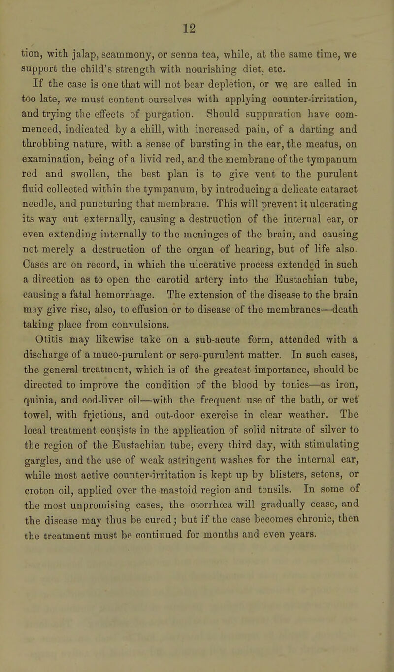 tion, with jalap, scammony, or senna tea, wliile, at the same time, we support the child's strength with nourishing diet, etc. If the case is one that will not bear depletion, or we are called in too late, we must content ourselves with applying counter-irritation, and trying the eiFects of purgation. Should suppuration have com- menced, indicated by a chill, with increased pain, of a darting and throbbing nature, with a sense of bursting in the ear, the meatus, on examination, being of a livid red, and the membrane of the tympanum red and swollen, the best plan is to give vent to the purulent fluid collected within the tympanum, by introducing a delicate cataract needle, and puncturing that membrane. This will prevent it ulcerating its way out externally, causing a destruction of the internal ear, or even extending internally to the meninges of the brain, and causing not merely a destruction of the organ of hearing, but of life also. Cases are on record, in which the ulcerative process extended in such a direction as to open the carotid artery into the Eustachian tube, causing a fatal hemorrhage. The extension of the disease to the brain may give rise, also, to effusion or to disease of the membranes—death taking place from convulsions. Otitis may likewise take on a sub-acute form, attended with a discharge of a muco-purulent or sero-purulent matter. In such cases, the general treatment, which is of the greatest importance, should be directed to improve the condition of the blood by tonics—as iron, quinia, and cod-liver oil—with the frequent use of the bath, or wet towel, with frictions, and out-door exercise in clear weather. Tbe local treatment consists in the application of solid nitrate of silver to the region of the Eustachian tube, every third day, with stimulating gargles, and the use of weak astringent washes for the internal ear, while most active counter-irritation is kept up by blisters, setons, or croton oil, applied over the mastoid region and tonsils. In some of the most unpromising cases, the otorrhoea will gradually cease, and the disease may thus be cured; but if the case becomes chronic, then the treatment must be continued for months and even years.