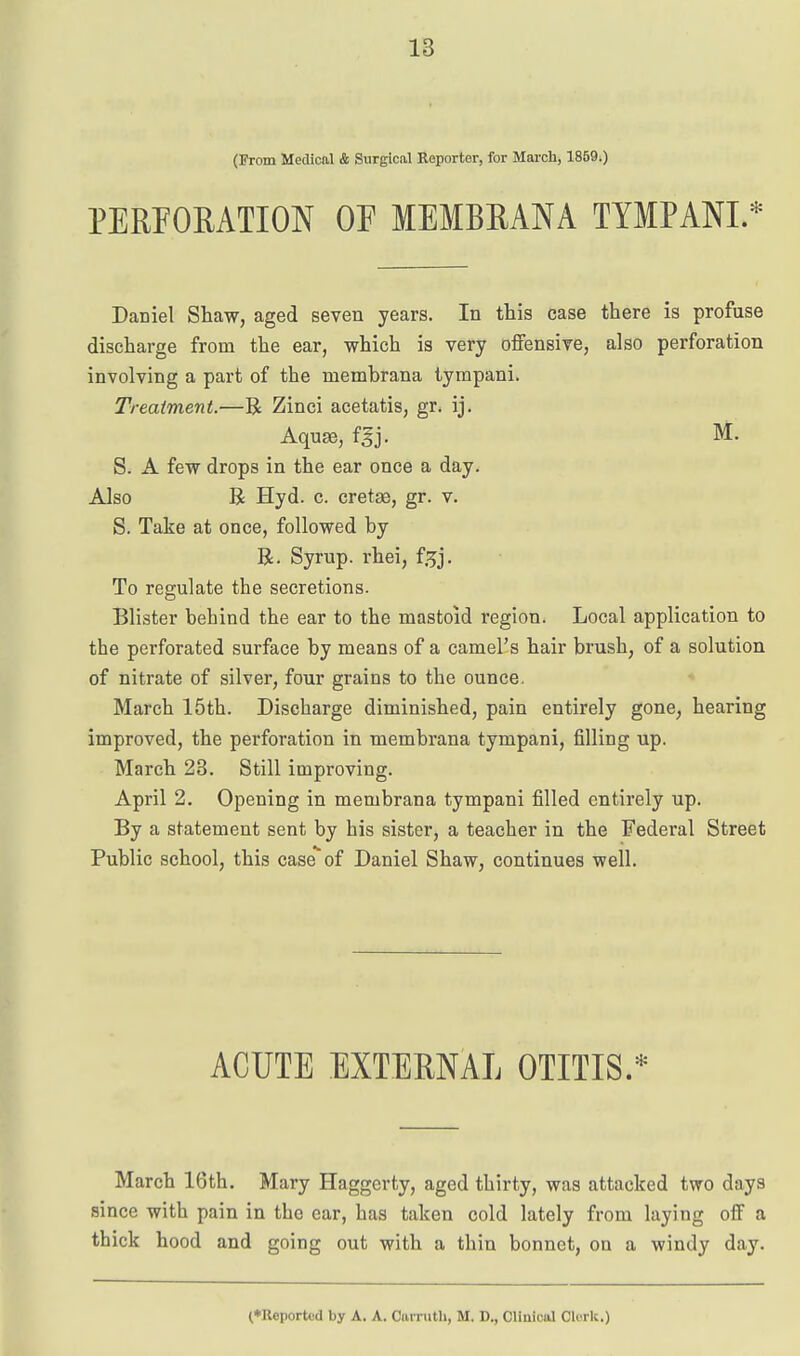 (From Medical & Surgical Reporter, for March, 1859.) PERFORATION OF MEMBRANA TIMPANI. Daniel Shaw, aged seven years. In this case there is profuse discharge from the ear, which is very offensive, also perforation involving a part of the membrana tympani. Treatment.—R Zinci acetatis, gr. ij. Aqu^, fsj. S. A few drops in the ear once a day. Also R Hyd. c. cretse, gr. v. S. Take at once, followed by R. Syrup, rhei, f.^j. To regulate the secretions. Blister behind the ear to the mastoid region. Local application to the perforated surface by means of a camel's hair brush, of a solution of nitrate of silver, four grains to the ounce. March 15th. Discharge diminished, pain entirely gone, hearing improved, the perforation in membrana tympani, filling up. March 23. Still improving. April 2. Opening in membrana tympani filled entirely up. By a statement sent by his sister, a teacher in the Federal Street Public school, this caseof Daniel Shaw, continues well. ACUTE EXTERNAL OTITIS.* March 16th. Mary Haggerty, aged thirty, was attacked two days since with pain in the ear, has taken cold lately from laying off a thick hood and going out with a thin bonnet, on a windy day.