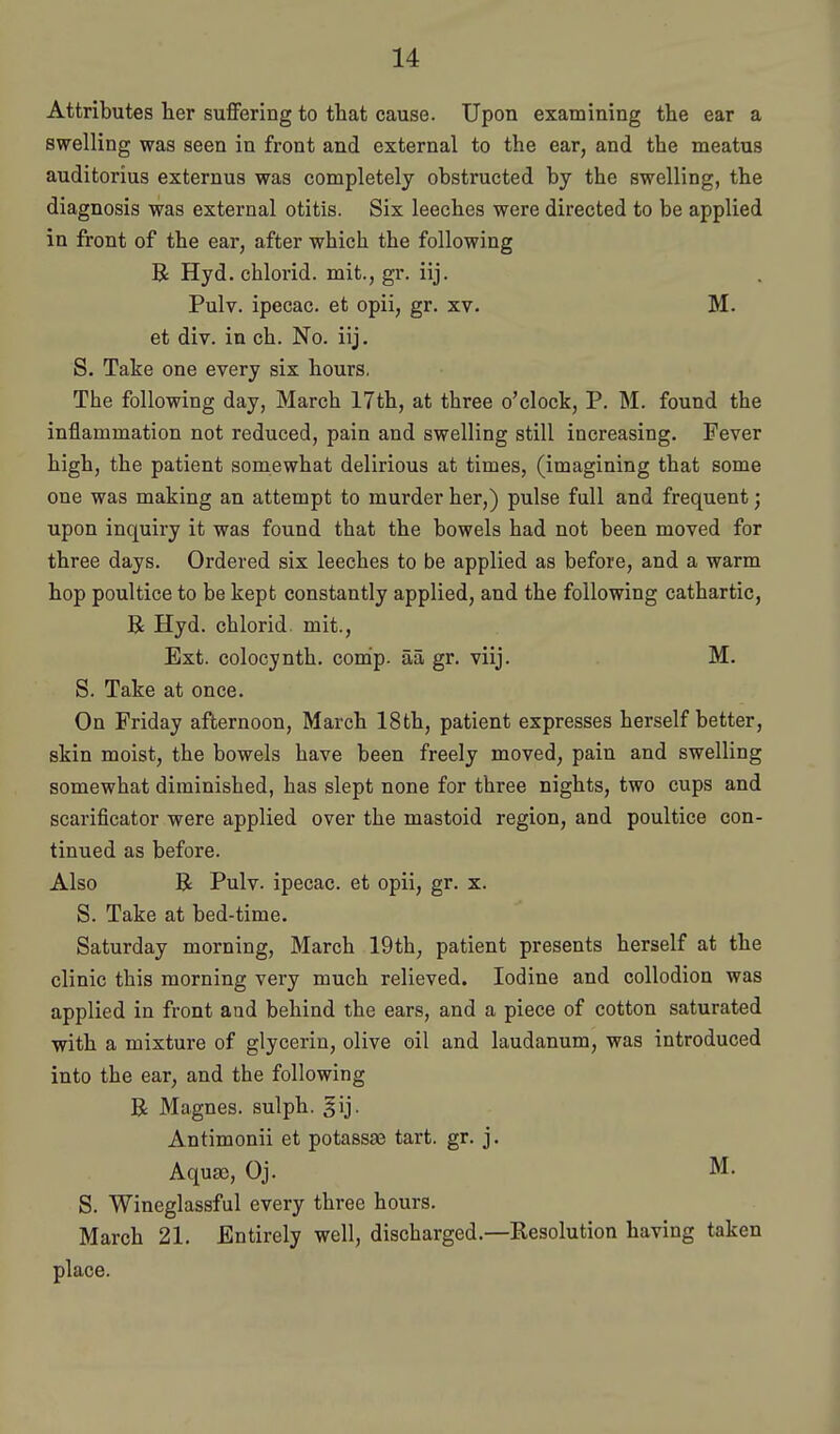 Attributes her suflfering to that cause. Upon examining the ear a swelling was seen in front and external to the ear, and the meatus auditorius externus was completely obstructed by the swelling, the diagnosis was external otitis. Six leeches were directed to be applied in front of the ear, after which the following R Hyd. chlorid. mit., gr. iij. Pulv. ipecac, et opii, gr. xv- M. et div. in ch. No. iij. S. Take one every six hours. The following day, March 17th, at three o'clock, P. M. found the inflammation not reduced, pain and swelling still increasing. Fever high, the patient somewhat delirious at times, (imagining that some one was making an attempt to murder her,) pulse full and frequent; upon inquiry it was found that the bowels had not been moved for three days. Ordered six leeches to be applied as before, and a warm hop poultice to be kept constantly applied, and the following cathartic, R Hyd. chlorid mit.. Ext. colocynth. comp. aa gr. viij. M. S. Take at once. On Friday afternoon, March 18th, patient expresses herself better, skin moist, the bowels have been freely moved, pain and swelling somewhat diminished, has slept none for three nights, two cups and scarificator were applied over the mastoid region, and poultice con- tinued as before. Also R Pulv. ipecac, et opii, gr. x. S. Take at bed-time. Saturday morning, March 19th, patient presents herself at the clinic this morning very much relieved. Iodine and collodion was applied in front and behind the ears, and a piece of cotton saturated with a mixture of glycerin, olive oil and laudanum, was introduced into the ear, and the following R Magnes. sulph. Antimonii et potassaB tart. gr. j. Aquso, Oj. M. S. Wineglassful every three hours. March 21. Entirely well, discharged.—Resolution having taken place.