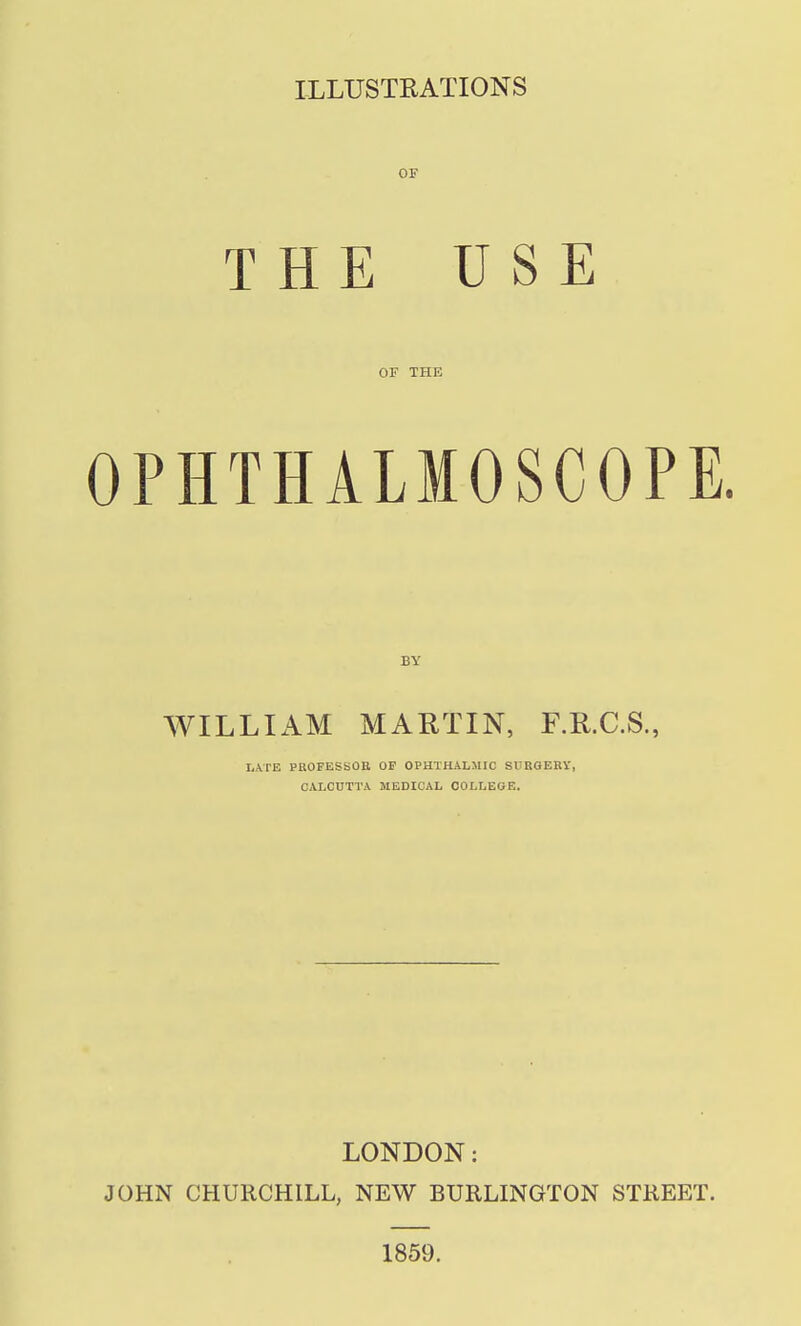 OF THE USE OF THE OPHTHALMOSCOPE. BY WILLIAM MARTIN, F.R.C.S., I,.VrE PHOFESSOtt OF OPaTHALlUC SURGERY, CALCUTTA MEDICAL COLLEGE. LONDON: JOHN CHURCHILL, NEW BURLINGTON STREET. 1859.